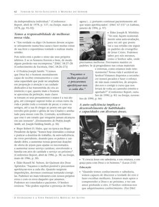 62    TORNAR-SE AUTO-SUFICIENTE À MANEIRA DO SENHOR



da independência individual.” (Conference                          agora (…); portanto continuai pacientemente até
Report, abril de 1978, p. 137; ou Ensign, maio de                  que sejais aperfeiçoados’. (D&C 67:13)” (A Liahona,
1978, pp. 91–92)                                                   janeiro de 1996, p. 97)
                                                                                 ᔣ Élder Joseph B. Wirthlin:
Temos a responsabilidade de melhorar
                                                                                 “Ao orar, façam ocasional-
nossa vida.
                                                                                 mente uma auto-avaliação,
ᔣ “Em verdade eu digo: Os homens devem ocupar-                                   para ver até que ponto
se zelosamente numa boa causa e fazer muitas coisas                              vai a sua retidão em seguir
de sua livre e espontânea vontade e realizar muita                               os padrões do evangelho
retidão.                                                                         de Jesus Cristo. Podemos
Pois neles está o poder e nisso são seus próprios                                saber por nós mesmos,
árbitros. E se os homens fizerem o bem, de modo                                  como o Senhor sabe, onde
algum perderão sua recompensa.” [D&C 58:27–28           precisamos melhorar. Precisamos manter os
(Conhecimento de Escritura, D&C 58:26–27)]              padrões. Se já progredimos nas coisas materiais
                                                                      e externas, como estamos indo inte-
ᔣ O Profeta Joseph Smith: “Cremos                                     riormente? Nossa vida é aceitável ao
que Deus fez o homem mentalmente                 “Façamos o           Senhor? Estamos dispostos a reconhe-
capaz de receber ensinamentos e com            melhor possível        cer nossos pecados e fazer o esforço
uma capacidade que pode ser ampliada            e procuremos          de não mais cometê-los, de arrepen-
em proporção à atenção e ao cuidado            aperfeiçoar-nos        der-nos e corrigir o curso que nos
dedicados à luz transmitida do céu ao                                 levará de volta ao caminho estreito e
                                                 a cada dia.”
intelecto; e que, quanto mais o homem                                 apertado?” (Conference Report, outu-
se aproxima da perfeição, mais claros                                 bro de 1990, p. 83; ou Ensign, novem-
se tornam os seus pensamentos e maior é a sua ale-      bro de 1990, p. 66)
gria, até conseguir superar todas as coisas ruins da
vida e perder toda a vontade de pecar; e como os        A auto-suficiência implica o
antigos, até a sua fé chegar ao ponto em que seja       desenvolvimento de habilidades
envolto pelo poder e glória de seu Criador e arreba-    e capacidades em diversas áreas.
tado para morar com Ele. Contudo, acreditamos
que esse é um estado que ninguém jamais alcançou
em um instante”. [Ensinamentos do Profeta Joseph
Smith, sel. Joseph Fielding Smith, p. 50)
ᔣ Bispo Robert D. Hales, que na época era Bispo
Presidente da Igreja: “Somos hoje instruídos a ensinar
e praticar a doutrina do trabalho, da auto-suficiência,
do viver previdente, doando para os pobres e cui-
dando deles; a aumentar nossas generosas doações
de oferta de jejum para ajudar os necessitados;
a aumentar nosso serviço caridoso, envolvendo a
família em atos de caridade e serviço ao próximo”.
(Conference Report, abril de 1986, p. 38; ou Ensign,
maio de 1986, p. 30)
                                                                   ᔣ “E crescia Jesus em sabedoria, e em estatura, e em
ᔣ Élder Russell M. Nelson, do Quórum dos Doze                      graça para com Deus e os homens.” (Lucas 2:52)
Apóstolos: “Façamos o melhor possível e procuremos                 Educação
aperfeiçoar-nos a cada dia. Quando surgirem
imperfeições, devemos continuar tentando corrigi-                  ᔣ “Quando temos conhecimento e sabedoria,
las. Podemos ser mais tolerantes com nossos próprios                  somos capazes de discernir a verdade do erro e
erros e com os erros daqueles que amamos.                             fazer escolhas melhores. Estamos mais aptos a
Podemos ser consolados e pacientes. O Senhor                          compreender a Deus e ao próximo, e ter um
ensinou: ‘Não podeis suportar a presença de Deus                      amor profundo a eles. O Senhor ordenou-nos
                                                                      que adquiríssemos conhecimento. (Ver D&C


O E VA N G E L H O E A V I D A P R O D U T I VA M A N U A L D O A L U N O
 