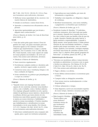 TORNAR-SE AUTO-SUFICIENTE À MANEIRA DO SENHOR                          63



  88:77–80, 118; 93:53; 130:18–19; 131:6.) Para                • Especializar-nos num trabalho, por meio de
  nos tornarmos auto-suficientes, devemos:                       treinamento e experiência.
  • Melhorar nossa capacidade de ler, escrever e ter           • Trabalhar com empenho, ser diligentes e dignos
    noções básicas de matemática.                                de confiança.
  • Estudar as escrituras e outros bons livros.                • Retribuir honestamente, com nosso trabalho,
  • Aprender a comunicar-nos eficazmente com as                  o pagamento e os benefício que recebemos.”
    pessoas.                                                   (Prover à Maneira do Senhor, pp. 6–7)
  • Aproveitar oportunidades que nos levam a                 ᔣ Presidente Gordon B. Hinckley: “O indivíduo,
    adquirir mais conhecimento.”                               conforme ensinamos, deve fazer tudo que puder
  (Prover à Maneira do Senhor: Um Guia de Bem-Estar            por si mesmo. Quando tiver exaurido seus recur-
  para Líderes, p. 6)                                          sos, deve voltar-se para sua família a fim de que ela
                                                               o ajude. Quando a família não puder fazê-lo, a
Saúde                                                          Igreja assumirá a responsabilidade. E quando a
ᔣ “Uma das razões pelas quais viemos à Terra foi               Igreja assume, nosso grande desejo é cuidar primei-
  ganhar um corpo, um passo necessário para nos                ramente de suas necessidades imediatas e, a seguir,
  tornarmos iguais ao Pai Celestial. O Senhor                  ajudá-lo pelo tempo necessário, mas, ao mesmo
  ordenou que mantivéssemos o corpo e a mente                  tempo, ajudá-lo a ser treinado, conseguir emprego,
  saudáveis. (Ver I Coríntios 3:16–17; D&C 88:124;             encontrar uma forma de caminhar sozinho nova-
  89.) Assim fazendo, somos mais capazes de cuidar             mente. Esse é o objetivo deste grande programa de
  de nossas próprias necessidades e de servir aos              bem-estar”. (A Liahona, janeiro de 1997, p. 58)
  outros. Para sermos auto-suficientes, devemos:             Administração dos Recursos
  • Obedecer à Palavra de Sabedoria.                         ᔣ “Devemos ser mordomos sábios e tomar decisões
  • Fazer exercícios regularmente.                             acertadas ao administrar os recursos com os quais
                                                               o Senhor nos abençoou. (Ver Mateus 25:14–30;
  • Providenciar cuidados médicos e dentários ade-
                                                               2 Néfi 9:51; D&C 59:16–21; 104:11–18, 78–79;
    quados, inclusive seguro-saúde, se possível.
                                                               119.) Para sermos auto-suficientes devemos:
  • Conservar nossa casa e vizinhança limpas e em
                                                               • Pagar o dízimo e as ofertas.
    boas condições de higiene.
                                                               • Evitar débitos desnecessários e economizar para
  • Evitar substâncias ou práticas que prejudiquem
                                                                 o futuro.
    o corpo ou a mente.”
                                                               • Cumprir todas as obrigações assumidas.
  (Prover à Maneira do Senhor, p. 6)
                                                               • Usar nossas reservas moderadamente e evitar
Emprego
                                                                 desperdiçá-las.
ᔣ “Quando temos um emprego honrado, somos
                                                               • Utilizar sabiamente o tempo.
  capazes de nos sustentar, sustentar nossa família e
  outros, com o trabalho, como o Senhor ordenou.               • Estar dispostos a servir aos necessitados repartin-
  Um emprego adequado também nos dá a oportu-                    do nosso tempo, talentos e recursos com eles.”
  nidade de aperfeiçoar nossos talentos e desenvolver          (Prover à Maneira do Senhor, p. 7)
  os atributos divinos que temos dentro de nós.
  Sentimo-nos mais felizes quando nosso emprego              ᔣ Élder Joseph B. Wirthlin:
  se ajusta aos nossos interesses e habilidades e              “Somos sábios com
  atende às nossas necessidades. O Senhor mandou               nosso dinheiro?
  que trabalhássemos e atendêssemos às nossas                  Gastamos menos do
  necessidades e às de nossa família. (Ver Gênesis             que recebemos?
  3:17–19; I Timóteo 5:8; D&C 42:42; 56:17). A fim             Evitamos gastos
  de nos tornarmos auto-suficientes devemos:                   desnecessários?
                                                               Seguimos os
  • Selecionar cuidadosamente uma ocupação ade-                conselhos das
    quada, para a qual nos tenhamos preparado.                 Autoridades Gerais



                                                   O E VA N G E L H O E A V I D A P R O D U T I VA M A N U A L D O A L U N O
 