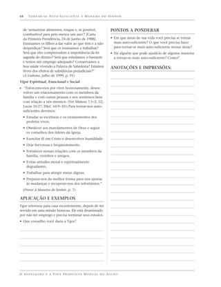64    TORNAR-SE AUTO-SUFICIENTE À MANEIRA DO SENHOR



  de ‘armazenar alimentos, roupas e, se possível,                  PONTOS A PONDERAR
  combustível para pelo menos um ano’? [Carta
  da Primeira Presidência, 24 de junho de 1988].                   • Em que áreas de sua vida você precisa se tornar
  Ensinamos os filhos a dar valor ao que têm e a não                 mais auto-suficiente? O que você precisa fazer
  desperdiçar? Será que os ensinamos a trabalhar?                    para tornar-se mais auto-suficiente nessas áreas?
  Será que eles compreendem a importância da lei                   • Há alguém que pode ajudá-lo de alguma maneira
  sagrada do dízimo? Será que estudamos o bastante                   a tornar-se mais auto-suficiente? Como?
  e temos um emprego adequado? Conservamos a
  boa saúde vivendo a Palavra de Sabedoria? Estamos                ANOTAÇÕES E IMPRESSÕES:
  livres dos efeitos de substâncias prejudiciais?”
  (A Liahona, julho de 1999, p. 91)
Vigor Espiritual, Emocional e Social
ᔣ “Esforcemo-nos por viver honrosamente, desen-
  volver um relacionamento com os membros da
  família e com outras pessoas e nos sentirmos bem
  com relação a nós mesmos. (Ver Mateus 7:1–2, 12;
  Lucas 10:27; D&C 64:9–10.) Para tornar-nos auto-
  suficientes devemos:
  • Estudar as escrituras e os ensinamentos dos
    profetas vivos.
  • Obedecer aos mandamentos de Deus e seguir
    os conselhos dos líderes da Igreja.
  • Exercitar fé em Cristo e desenvolver humildade.
  • Orar fervorosa e freqüentemente.
  • Fortalecer nossas relações com os membros da
    família, vizinhos e amigos.
  • Evitar atitudes moral e espiritualmente
    degradantes.
  • Trabalhar para atingir metas dignas.
  • Preparar-nos da melhor forma para nos ajustar
    às mudanças e recuperar-nos dos infortúnios.”
  (Prover à Maneira do Senhor, p. 7)

APLICAÇÃO E EXEMPLOS
Ygor retornou para casa recentemente, depois de ter
servido em uma missão honrosa. Ele está desanimado
por não ter emprego e precisa terminar seus estudos.
• Que conselho você daria a Ygor?




O E VA N G E L H O E A V I D A P R O D U T I VA M A N U A L D O A L U N O
 