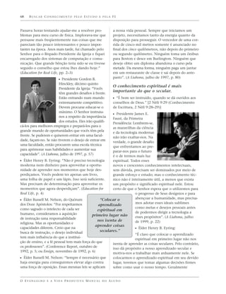 68    BUSCAR CONHECIMENTO PELO ESTUDO E PELA FÉ



Passava horas tentando ajudar-me a resolver pro-                   a nossa vida pessoal. Sempre que iniciamos um
blemas para meu curso de física. Implorava-me que                  projeto, necessitamos tanto da energia quanto da
pensasse mais freqüentemente nas coisas que me                     disposição para prosseguir. O vencedor de uma cor-
pareciam tão pouco interessantes e pouco impor-                    rida de cinco mil metros somente é anunciado no
tantes na época. Anos mais tarde, fui chamado pelo                 final dos cinco quilômetros, não depois do primeiro
Senhor para o Bispado Presidente da Igreja e fiquei                ou segundo quilômetro. Ninguém toma um ônibus
encarregado dos sistemas de computação e comu-                     para Boston e desce em Burlington. Ninguém que
nicação. Que grande bênção teria sido se eu tivesse                deseje obter um diploma abandona o curso pela
seguido o conselho que estou lhes dando hoje.”                     metade. Da mesma forma, ninguém paga um jantar
(Education for Real Life, pp. 2–3)                                 em um restaurante de classe e sai depois do ante-
                                                                   pasto”. (A Liahona, julho de 1997, p. 80)
                            ᔣ Presidente Gordon B.
                        Hinckley, décimo quinto
                                                                   O conhecimento espiritual é mais
                        Presidente da Igreja: “Vocês
                                                                   importante do que o secular.
                        têm grandes desafios à frente.
                        Estão entrando num mundo                   ᔣ “É bom ser instruído, quando se dá ouvidos aos
                        extremamente competitivo.                  conselhos de Deus.” [2 Néfi 9:29 (Conhecimento
                        Devem procurar educar-se o                 de Escritura, 2 Néfi 9:28–29)]
                        máximo. O Senhor instruiu-
                                                                   ᔣ Presidente James E.
                        nos a respeito da importância
                                                        Faust, da Primeira
                        dos estudos. Eles irão qualifi-
                                                        Presidência: Lembrem-se,
cá-los para melhores empregos e prepará-los para o
                                                        as maravilhas da ciência
grande mundo de oportunidades que vocês têm pela
                                                        e da tecnologia modernas
frente. Se puderem e quiserem entrar em uma facul-
                                                        não irão exaltar-nos. Na
dade, façam-no. Se não tiverem o desejo de entrar em
                                                        verdade, o grande desafio
uma faculdade, então procurem uma escola técnica
                                                        que enfrentamos ao pre-
para aprimorar suas habilidades e aumentar sua
                                                        parar-nos para o futuro
capacidade”. (A Liahona, julho de 1997, p. 57)
                                                        é o de termos mais luz
ᔣ Élder Henry B. Eyring: “Não é preciso tecnologia      espiritual. Todos esses
moderna nem dinheiro para aproveitar a oportu-          novos e crescentes conhecimentos intelectuais,
nidade de aprender nos momentos que hoje des-           sem dúvida, precisam ser dominados por meio de
perdiçamos. Vocês podem ter apenas um livro,            grande esforço e estudo; mas o conhecimento téc-
uma folha de papel e um lápis. Isso será suficiente.    nico não é inteiramente útil, a menos que exista
Mas precisam de determinação para aproveitar os         um propósito e significado espiritual nele. Estou
momentos que agora desperdiçam”. (Education for         certo de que o Senhor espera que o utilizemos para
Real Life, p. 4)                                                      o progresso de Seus desígnios e para
                                                                      abençoar a humanidade, mas precisa-
ᔣ Élder Russell M. Nelson, do Quórum             “Colocar o
dos Doze Apóstolos: “Por respeitarmos                                 mos adotar esses ideais sublimes
                                                aprendizado
como sagrado o intelecto de cada ser                                  como metas e desejos pessoais antes
                                               espiritual em
humano, consideramos a aquisição                                      de podermos dirigir a tecnologia a
                                           primeiro lugar não         esses propósitos”. (A Liahona, julho
de instrução uma responsabilidade
                                               nos isenta de          de 1999, p. 22)
religiosa. Mas as oportunidades e
                                                      aprender coisas
capacidades diferem. Creio que na                                      ᔣ Élder Henry B. Eyring:
busca de instrução, o desejo individual           seculares.”
                                                                       “É claro que colocar o aprendizado
tem mais influência do que a institui-
                                                                       espiritual em primeiro lugar não nos
ção de ensino, e a fé pessoal tem mais força do que
                                                         isenta de aprender as coisas seculares. Pelo contrário,
os professores”. (Conference Report, outubro de
                                                         isso dá propósito a nosso aprendizado secular e
1992, p. 5; ou Ensign, novembro de 1992, p. 6)
                                                         motiva-nos a trabalhar mais arduamente nele. Se
ᔣ Élder Russell M. Nelson: “Sempre é necessário que      colocarmos o aprendizado espiritual em seu devido
haja energia para conseguirmos elevar algo contra        lugar, teremos que tomar algumas decisões firmes
uma força de oposição. Essas mesmas leis se aplicam      sobre como usar o nosso tempo. Geralmente


O E VA N G E L H O E A V I D A P R O D U T I VA M A N U A L D O A L U N O
 