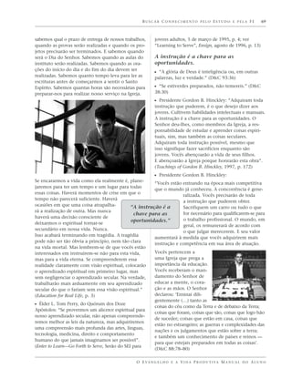 BUSCAR CONHECIMENTO PELO ESTUDO E PELA FÉ                          69



sabemos qual o prazo de entrega de nossos trabalhos,       jovens adultos, 5 de março de 1995, p. 4; ver
quando as provas serão realizadas e quando os pro-         “Learning to Serve”, Ensign, agosto de 1996, p. 13)
jetos precisarão ser terminados. E sabemos quando
será o Dia do Senhor. Sabemos quando as aulas do           A instrução é a chave para as
instituto serão realizadas. Sabemos quando as ora-         oportunidades.
ções do início do dia e do fim do dia devem ser
                                                           ᔣ “A glória de Deus é inteligência ou, em outras
realizadas. Sabemos quanto tempo leva para ler as          palavras, luz e verdade.” (D&C 93:36)
escrituras antes de começarmos a sentir o Santo
Espírito. Sabemos quantas horas são necessárias para       ᔣ “Se estiverdes preparados, não temereis.” (D&C
preparar-nos para realizar nosso serviço na Igreja.        38:30)
                                                           ᔣ Presidente Gordon B. Hinckley: “Adquiram toda
                                                           instrução que puderem, é o que desejo dizer aos
                                                           jovens. Cultivem habilidades intelectuais e manuais.
                                                           A instrução é a chave para as oportunidades. O
                                                           Senhor deu-lhes, como membros da Igreja, a res-
                                                           ponsabilidade de estudar e aprender coisas espiri-
                                                           tuais, sim, mas também as coisas seculares.
                                                           Adquiram toda instrução possível, mesmo que
                                                           isso signifique fazer sacrifícios enquanto são
                                                           jovens. Vocês abençoarão a vida de seus filhos.
                                                           E abençoarão a Igreja porque honrarão esta obra”.
                                                           (Teachings of Gordon B. Hinckley, 1997, p. 172)
                                                         ᔣ Presidente Gordon B. Hinckley:
Se encararmos a vida como ela realmente é, plane-
                                                         “Vocês estão entrando na época mais competitiva
jaremos para ter um tempo e um lugar para todas
                                                         que o mundo já conheceu. A concorrência é gene-
essas coisas. Haverá momentos de crise em que o
                                                                       ralizada. Vocês precisarão de toda
tempo não parecerá suficiente. Haverá
                                                                       a instrução que puderem obter.
ocasiões em que uma coisa atrapalha-           “A instrução é a        Sacrifiquem um carro ou tudo o que
rá a realização de outra. Mas nunca
                                                 chave para as         for necessário para qualificarem-se para
haverá uma decisão consciente de
                                               oportunidades.”         o trabalho profissional. O mundo, em
deixarmos o espiritual tornar-se
                                                                       geral, os remunerará de acordo com
secundário em nossa vida. Nunca.
                                                                       o que julgar merecerem. E seu valor
Isso acabará terminando em tragédia. A tragédia
                                                         aumentará à medida que vocês adquirirem mais
pode não ser tão óbvia a princípio, nem tão clara
                                                         instrução e competência em sua área de atuação.
na vida mortal. Mas lembrem-se de que vocês estão
interessados em instruírem-se não para esta vida,        Vocês pertencem a
mas para a vida eterna. Se compreenderem essa            uma Igreja que prega a
realidade claramente com visão espiritual, colocarão     importância da educação.
o aprendizado espiritual em primeiro lugar, mas          Vocês receberam o man-
sem negligenciar o aprendizado secular. Na verdade,      damento do Senhor de
trabalharão mais arduamente em seu aprendizado           educar a mente, o cora-
secular do que o fariam sem essa visão espiritual.”      ção e as mãos. O Senhor
(Education for Real Life, p. 3)                          declarou: ‘Ensinai dili-
                                                         gentemente (…) tanto as
ᔣ Élder L. Tom Perry, do Quórum dos Doze                 coisas do céu como da Terra e de debaixo da Terra;
Apóstolos: “Se provermos um alicerce espiritual para
                                                         coisas que foram, coisas que são, coisas que logo hão
nosso aprendizado secular, não apenas compreende-
                                                         de suceder; coisas que estão em casa, coisas que
remos melhor as leis da natureza, mas adquiriremos
                                                         estão no estrangeiro; as guerras e complexidades das
uma compreensão mais profunda das artes, línguas,
                                                         nações e os julgamentos que estão sobre a terra;
tecnologia, medicina, direito e comportamento
                                                         e também um conhecimento de países e reinos —
humano do que jamais imaginamos ser possível”.
                                                         para que estejais preparados em todas as coisas’.
(Enter to Learn—Go Forth to Serve, Serão do SEI para
                                                         (D&C 88:78–80)

                                                 O E VA N G E L H O E A V I D A P R O D U T I VA M A N U A L D O A L U N O
 