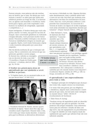 70    BUSCAR CONHECIMENTO PELO ESTUDO E PELA FÉ



Prestem atenção, essas palavras não são minhas,                    seu sucesso e felicidade na vida. Algumas decisões
mas do Senhor, que os ama. Ele deseja que vocês                    serão absolutamente vitais e poderão afetar todo
treinem a mente e as mãos para que sejam uma                       o curso de sua vida. Peço-lhes que analisem essas
influência positiva ao longo da vida. E ao fazerem                 alternativas com base nos ensinamentos de Jesus
isso, ao agirem com honradez e excelência, trarão                  Cristo. Para isso, vocês precisam conhecer e com-
honra para a Igreja, pois serão respeitados como                   preender Seus ensinamentos. Se exercerem fé e
homens ou mulheres de integridade, capacidade                      viverem de modo a ser dignos de receber inspiração,
e competência. (…)                                                 vocês serão orientados nas importantes decisões que
Sejam inteligentes. O Senhor deseja que vocês edu-                 tomarem”. (Prepare Yourself, folheto, 1996, pp. 1–2)
quem a mente e as mãos, seja qual for sua área de                  ᔣ Élder Richard G. Scott,
atuação. Quer consertando geladeiras ou realizando    do Quórum dos Doze
cirurgias delicadas, vocês precisam receber treina-   Apóstolos: “Causa-me
mento. Procurem a melhor instrução a seu alcance.     assombro que o Pai
Tornem-se trabalhadores íntegros no mundo que         Celestial e Seu Filho
os aguarda. Repito, vocês trarão honra para a Igreja  Amado estejam desejosos,
e serão ricamente abençoados por causa desse          até mesmo ansiosos, de
empenho.                                              que aprendamos com
Não há dúvida nenhuma de que a instrução vale         Eles. (…) A aquisição de
a pena. Não se contentem com menos do que seu         conhecimento espiritual
potencial, queridos e jovens amigos.                  não é um processo mecânico. É um privilégio sagrado
Se fizerem isso, sofrerão as conseqüên-                             baseado em leis espirituais. Testifico
cias no decorrer de toda a sua vida.”       “O Senhor deseja        que você pode receber auxílio
(“Conselhos e Oração do Profeta para                                inspirado. Peça humildemente ao
                                           que vocês eduquem
os Jovens”, A Liahona, abril de 2001,                               Pai Eterno. Procure a luz divina.
                                           a mente e as mãos.”
pp. 34, 35–36)                                                      Exerça fé no Salvador. Procure ouvir
                                                                    Seus conselhos e obedecer a Seus
O Senhor nos guiará para áreas de                     mandamentos. Ele o abençoará e conduzirá ao
aprendizado que nos ajudarão a servir                 caminhar por este mundo muitas vezes traiçoeiro”.
melhor as pessoas.                                    (Conference Report, outubro de 1993, p. 120; ou
                                                      Ensign, novembro de 1993, p. 88)
ᔣ “O Espírito Santo, ele vos mostrará todas as coi-
sas que deveis fazer.” (2 Néfi 32:5)                  O aprendizado é um empreendimento
                                                                   para toda a vida.
                                                                   ᔣ “Qualquer princípio de inteligência que alcançar-
                                                                   mos nesta vida, surgirá conosco na ressurreição.
                                                                   E se nesta vida uma pessoa, por sua diligência
                                                                   e obediência, adquirir mais conhecimento e inteli-
                                                                   gência do que outra, ela terá tanto mais vantagem
                                                                   no mundo futuro.” [D&C 130:18–19
                                                                   (Conhecimento de Escritura)]
                                                                   ᔣ Élder Henry B. Eyring:
                                                                   “Nenhum serviço de importância pode ser oferecido
                                                                   na vida daquele que pára de aprender. Um bom
                                                                   professor está sempre estudando. Uma enfermeira
ᔣ Presidente Howard W. Hunter, décimo quarto                       nunca pára de enfrentar o desafio de lidar com
Presidente da Igreja: “Quero dizer-lhes algo que
                                                                   algo novo, seja um equipamento ou procedimento.
considero muito importante. Durante toda a vida,
                                                                   E o lugar de trabalho em toda empresa muda tão
vocês terão que tomar muitas decisões. A maneira
                                                                   rapidamente que aquilo que sabemos hoje não será
pela qual escolherem as alternativas determinará
                                                                   suficiente amanhã.



O E VA N G E L H O E A V I D A P R O D U T I VA M A N U A L D O A L U N O
 