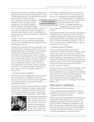BUSCAR CONHECIMENTO PELO ESTUDO E PELA FÉ                          71



Nunca podemos parar de aprender. Se pararmos de         ria de Deus é inteligência ou, em outras palavras,
aprender no dia da formatura, fracassaremos. E como     luz e verdade’ (D&C 93:36); ‘E se nesta vida uma
é muito difícil discernir o que precisaremos conhecer,  pessoa, por sua diligência e obediência, adquirir
necessitamos da ajuda do céu para                                     mais conhecimento e inteligência do
saber qual dentre as muitas coisas que                                que outra, ela terá tanto mais vanta-
                                               “Nunca podemos
podemos estudar seria mais sensato                                    gem no mundo futuro’ (D&C
                                             parar de aprender.”
aprendermos. Isso também significa                                    130:19); e ‘Qualquer princípio de
que não podemos desperdiçar tempo                                     inteligência que alcançarmos nesta
com entretenimentos quando tivermos a chance de         vida, surgirá conosco na ressurreição’. (D&C
ler ou de ouvir alguma coisa que nos ajudará a          130:18)
aprender algo verdadeiro e útil. A curiosidade insa-    Que desafio profundo essas declarações maravilhosas
ciável será nossa característica marcante.” (Education  contêm! Devemos continuar a crescer. Devemos
for Real Life, p. 4)                                    aprender continuamente. Aumentar continuamente
ᔣ Élder L. Tom Perry: “O mundo em constante               nosso conhecimento é um mandamento dado por
mudança torna as coisas obsoletas rapidamente             Deus.” (Teachings of Gordon B. Hinckley, p. 303; ver
e exige que nos dediquemos continuamente à pre-           “Uma Conversa com os Adultos Solteiros”, Ensign,
paração para o futuro.                                    novembro de 1997, p. 20)
Podemos ficar defasados em nossa profissão se não         ᔣ Presidente Gordon B. Hinckley:
nos atualizarmos. Imaginem quantos clientes um            “O processo de aprendizado não tem fim.
dentista ainda teria, se continuasse a usar os mesmos     Precisamos ler, observar, assimilar e ponderar sobre
instrumentos e técnicas que usava há dez anos.            aquilo a que expomos nossa mente. Acredito na
E um homem de negócios que tentasse competir              evolução da mente, do coração e da alma da huma-
sem o uso de computadores? Ou um construtor que           nidade. Acredito no aperfeiçoamento. Acredito no
não se tivesse posto a par dos materiais e métodos        crescimento. Nada há de mais animador do que ser
atuais? A instrução tornou-se, necessariamente,           capaz de avaliar e então resolver um problema difí-
uma atividade permanente na vida. Precisamos,             cil, lutar com algo que pareça quase insolúvel
ao programarmos nosso tempo, dedicar uma parte            e então encontrar a solução.
suficiente a nos instruirmos para o momento pre-
sente e para o futuro”. (A Liahona, janeiro de            Por esses motivos, e por causa da velocidade e com-
1996, p. 39)                                              plexidade que a vida exige de nós, não podemos
                                                          parar de aprender, crescer e progredir. Não podemos
ᔣ Presidente Gordon B. Hinckley:                          descansar em nosso desenvolvimento pessoal — um
“Todos nós temos um grande potencial para apren-          desenvolvimento que é emocional, espiritual e
der constantemente. A despeito da idade que               também mental. Há tanto para aprender e tão
temos, exceto em caso de doenças graves, podemos          pouco tempo para fazê-lo.” (Standing for Something,
ler, estudar, desfrutar as palavras de homens e           2000, p. 62)
mulheres maravihosos. (…)
O Senhor fez uma promessa maravilhosa a nós que
                                                          APLICAÇÃO E EXEMPLOS
pertencemos a esta Igreja. Ele disse: ‘Aquilo que é       O Élder Russell M. Nelson ensinou:
de Deus é luz; e aquele que recebe luz e persevera
                                                          “Os que impulsivamente abandonam os estudos,
em Deus recebe mais luz; e essa luz se torna mais
                                                          reduzindo sua formação acadêmica, (…) frustram
e mais brilhante, até o dia perfeito’. (D&C 50:24)
                                                          a realização do próprio potencial.
                        Que afirmação maravilhosa!
                                                          Recordo-me de meu momento de decisão há muitos
                        Esse é um dos meus versí-
                                                          anos quando, ainda adolescente e sem formação
                        culos favoritos. Ele fala de
                                                          acadêmica, empreguei-me temporariamente, na
                        crescimento, de desenvol-
                                                          época de Natal. O trabalho era monótono. Cada
                        vimento, da marcha que
                                                          hora e dia passavam lentamente. Resolvi naquele
                        nos leva a ser semelhantes
                                                          momento que deveria obter uma formação acadê-
                        a Deus. Ele é comparável a
                                                          mica que me qualificasse melhor na vida. Tomei
                        grandes afirmações: ‘A gló-
                                                          a decisão de permanecer na escola e de me


                                                O E VA N G E L H O E A V I D A P R O D U T I VA M A N U A L D O A L U N O
 