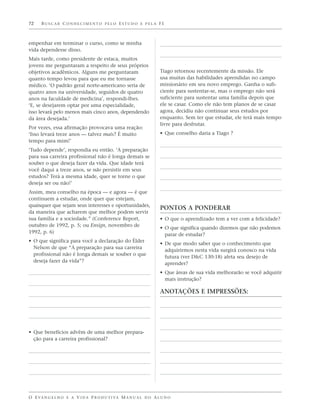 72    BUSCAR CONHECIMENTO PELO ESTUDO E PELA FÉ



empenhar em terminar o curso, como se minha
vida dependesse disso.
Mais tarde, como presidente de estaca, muitos
jovens me perguntaram a respeito de seus próprios
objetivos acadêmicos. Alguns me perguntaram                        Tiago retornou recentemente da missão. Ele
quanto tempo levou para que eu me tornasse                         usa muitas das habilidades aprendidas no campo
médico. ‘O padrão geral norte-americano seria de                   missionário em seu novo emprego. Ganha o sufi-
quatro anos na universidade, seguidos de quatro                    ciente para sustentar-se, mas o emprego não será
anos na faculdade de medicina’, respondi-lhes.                     suficiente para sustentar uma família depois que
‘E, se desejarem optar por uma especialidade,                      ele se casar. Como ele não tem planos de se casar
isso levará pelo menos mais cinco anos, dependendo                 agora, decidiu não continuar seus estudos por
da área desejada.’                                                 enquanto. Sem ter que estudar, ele terá mais tempo
                                                                   livre para desfrutar.
Por vezes, essa afirmação provocava uma reação:
‘Isso levará treze anos — talvez mais? É muito                     • Que conselho daria a Tiago ?
tempo para mim!’
‘Tudo depende’, respondia eu então. ‘A preparação
para sua carreira profissional não é longa demais se
souber o que deseja fazer da vida. Que idade terá
você daqui a treze anos, se não persistir em seus
estudos? Terá a mesma idade, quer se torne o que
deseja ser ou não!’
Assim, meu conselho na época — e agora — é que
continuem a estudar, onde quer que estejam,
quaisquer que sejam seus interesses e oportunidades,
                                                                   PONTOS A PONDERAR
da maneira que acharem que melhor podem servir
sua família e a sociedade.” (Conference Report,                    • O que o aprendizado tem a ver com a felicidade?
outubro de 1992, p. 5; ou Ensign, novembro de
                                                                   • O que significa quando dizemos que não podemos
1992, p. 6)
                                                                     parar de estudar?
• O que significa para você a declaração do Élder
                                                                   • De que modo saber que o conhecimento que
  Nelson de que “A preparação para sua carreira
                                                                     adquirirmos nesta vida surgirá conosco na vida
  profissional não é longa demais se souber o que
                                                                     futura (ver D&C 130:18) afeta seu desejo de
  deseja fazer da vida”?
                                                                     aprender?
                                                                   • Que áreas de sua vida melhorarão se você adquirir
                                                                     mais instrução?

                                                                   ANOTAÇÕES E IMPRESSÕES:




• Que benefícios advêm de uma melhor prepara-
  ção para a carreira profissional?




O E VA N G E L H O E A V I D A P R O D U T I VA M A N U A L D O A L U N O
 