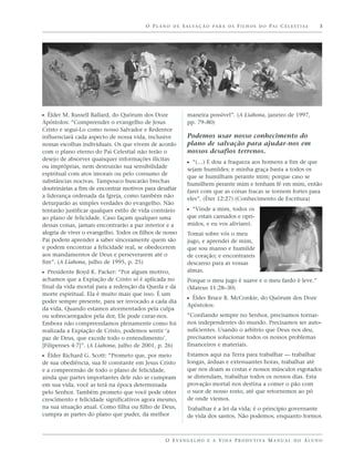 O P L A N O D E S A LVA Ç Ã O P A R A O S F I L H O S D O P A I C E L E S T I A L   3




ᔣ Élder M. Russell Ballard, do Quórum dos Doze               maneira possível”. (A Liahona, janeiro de 1997,
Apóstolos: “Compreender o evangelho de Jesus                 pp. 79–80)
Cristo e segui-Lo como nosso Salvador e Redentor
influenciará cada aspecto de nossa vida, inclusive           Podemos usar nosso conhecimento do
nossas escolhas individuais. Os que vivem de acordo          plano de salvação para ajudar-nos em
com o plano eterno do Pai Celestial não terão o              nossos desafios terrenos.
desejo de absorver quaisquer informações ilícitas
                                                             ᔣ “(…) E dou a fraqueza aos homens a fim de que
ou impróprias, nem destruirão sua sensibilidade
                                                             sejam humildes; e minha graça basta a todos os
espiritual com atos imorais ou pelo consumo de
                                                             que se humilham perante mim; porque caso se
substâncias nocivas. Tampouco buscarão brechas
                                                             humilhem perante mim e tenham fé em mim, então
doutrinárias a fim de encontrar motivos para desafiar
                                                             farei com que as coisas fracas se tornem fortes para
a liderança ordenada da Igreja, como também não
                                                             eles”. (Éter 12:27) (Conhecimento de Escritura)
deturparão as simples verdades do evangelho. Não
tentarão justificar qualquer estilo de vida contrário        ᔣ “Vinde a mim, todos os
ao plano de felicidade. Caso façam qualquer uma              que estais cansados e opri-
dessas coisas, jamais encontrarão a paz interior e a         midos, e eu vos aliviarei.
alegria de viver o evangelho. Todos os filhos de nosso       Tomai sobre vós o meu
Pai podem aprender a saber sinceramente quem são             jugo, e aprendei de mim,
e podem encontrar a felicidade real, se obedecerem           que sou manso e humilde
aos mandamentos de Deus e perseverarem até o                 de coração; e encontrareis
fim”. (A Liahona, julho de 1995, p. 25)                      descanso para as vossas
ᔣ Presidente Boyd K. Packer: “Por algum motivo,              almas.
achamos que a Expiação de Cristo só é aplicada no            Porque o meu jugo é suave e o meu fardo é leve.”
final da vida mortal para a redenção da Queda e da           (Mateus 11:28–30)
morte espiritual. Ela é muito mais que isso. É um
poder sempre presente, para ser invocado a cada dia
                                                             ᔣ Élder Bruce R. McConkie, do Quórum dos Doze
                                                             Apóstolos:
da vida. Quando estamos atormentados pela culpa
ou sobrecarregados pela dor, Ele pode curar-nos.             “Confiando sempre no Senhor, precisamos tornar-
Embora não compreendamos plenamente como foi                 nos independentes do mundo. Precisamos ser auto-
realizada a Expiação de Cristo, podemos sentir ‘a            suficientes. Usando o arbítrio que Deus nos deu,
paz de Deus, que excede todo o entendimento’.                precisamos solucionar todos os nossos problemas
[Filipenses 4:7]”. (A Liahona, julho de 2001, p. 26)         financeiros e materiais.

ᔣ Élder Richard G. Scott: “Prometo que, por meio             Estamos aqui na Terra para trabalhar — trabalhar
de sua obediência, sua fé constante em Jesus Cristo          longas, árduas e extenuantes horas, trabalhar até
e a compreensão de todo o plano de felicidade,               que nos doam as costas e nossos músculos esgotados
ainda que partes importantes dele não se cumpram             se distendam, trabalhar todos os nossos dias. Esta
em sua vida, você as terá na época determinada               provação mortal nos destina a comer o pão com
pelo Senhor. Também prometo que você pode obter              o suor de nosso rosto, até que retornemos ao pó
crescimento e felicidade significativos agora mesmo,         de onde viemos.
na sua situação atual. Como filha ou filho de Deus,          Trabalhar é a lei da vida; é o princípio governante
cumpra as partes do plano que puder, da melhor               de vida dos santos. Não podemos, enquanto formos



                                                  O E VA N G E L H O E A V I D A P R O D U T I VA M A N U A L D O A L U N O
 
