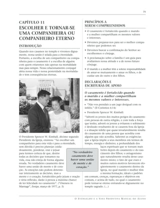 75




CAPÍTULO 11                                              PRINCÍPIOS A
                                                         SEREM COMPREENDIDOS
ESCOLHER E TORNAR-SE
                                                         • O casamento é fortalecido quando o marido
UMA COMPANHEIRA OU                                         e a mulher compartilham os mesmos valores
COMPANHEIRO ETERNO                                         e interesses.
                                                         • Devemos preparar-nos para ser o melhor compa-
INTRODUÇÃO                                                 nheiro que podemos ser.
                                                         • Devemos buscar a confirmação do Senhor ao
Quando nos casamos no templo e vivemos digna-
                                                           escolhermos o cônjuge.
mente, nossa união é selada para a eternidade.
Portanto, a escolha de um companheiro ou compa-          • A proclamação sobre a família é um guia para
nheira para o casamento é a escolha de alguém              avaliarmos nossa atitude e a de nosso futuro
com quem estaremos não apenas na mortalidade               cônjuge.
mas para sempre. Nosso relacionamento conjugal           • O marido e a mulher têm a solene responsabilidade
afeta nossa vida e nossa posteridade na mortalida-         de amar-se mutuamente e amar os filhos, e de
de e tem conseqüências eternas.                            cuidar um do outro e dos filhos.

                                                         DECLARAÇÕES E
                                                         ESCRITURAS DE APOIO

                                                         O casamento é fortalecido quando
                                                         o marido e a mulher compartilham
                                                         os mesmos valores e interesses.
                                                         ᔣ “Não vos prendais a um jugo desigual com os
                                                         infiéis.” (II Coríntios 6:14)
                                                         ᔣ Presidente Spencer W. Kimball:
                                                      “Adverti os jovens dos muitos perigos do casamento
                                                      com pessoas de outra religião, e com toda a força
                                                      que tenho, adverti os jovens a evitarem o sofrimento
                                                      e desilusão resultantes de se casarem fora da Igreja
                                                      e a situação infeliz que quase invariavelmente resulta
                                                      do casamento de uma pessoa que acredita com
O Presidente Spencer W. Kimball, décimo segundo       alguém que não acredita. Salientei as exigências
Presidente da Igreja, ensinou: “Ao escolher um        que a Igreja impõe a seus membros em termos de
companheiro para esta vida e para a eternidade,       tempo, energia e dinheiro; a profundidade dos
sem dúvida é preciso planejar cuida-                                 laços espirituais que se tornam mais
dosamente, ponderar, orar e jejuar                                   fortes depois do casamento e do nas-
para termos certeza de que, dentre           “No verdadeiro          cimento dos filhos; o antagonismo
todas as decisões que tomamos na             casamento deve          que naturalmente resulta desse casa-
vida, essa não esteja de forma alguma       haver uma união          mento misto; o fato de que esses e
errada. No verdadeiro casamento deve          de mente e de          muitos outros motivos favorecem elo-
haver uma união de mente e de cora-             coração.”            qüentemente o casamento dentro da
ção. As emoções não podem determi-                                   Igreja, no qual marido e mulher têm
nar inteiramente as decisões, mas a                                  a mesma formação, ideais e padrões
mente e o coração, fortalecidos pelo jejum e oração   em comum, crenças, esperanças e objetivos em
e séria reflexão, darão à pessoa a máxima chance      comum, e acima de tudo, no qual o casamento
de ter felicidade no casamento”. (“Oneness in         pode tornar-se eterno entrando-se dignamente no
Marriage”, Ensign, março de 1977, p. 3)               templo sagrado. (…)



                                               O E VA N G E L H O E A V I D A P R O D U T I VA M A N U A L D O A L U N O
 
