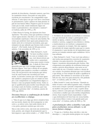 E S C O L H E R E T O R N A R - S E U M A C O M PA N H E I R A O U C O M PA N H E I R O E T E R N O   77



período de descobertas, chamado namoro, que leva
ao casamento eterno. Essa pode ser uma época
excelente de crescimento e de compartilhar expe-
riências. É uma época em que você deve concentrar
os pensamentos, ações e planos em duas pessoas: os
pais de seus futuros filhos. Prepare-se para ter sucesso
como pai ou mãe, sendo totalmente digno em
todos os pensamentos e atos durante o namoro”.
(A Liahona, julho de 1999, p. 29)
ᔣ Élder Henry B. Eyring, do Quórum dos Doze
Apóstolos: “Há outras coisas que podemos começar
a fazer agora mesmo. Elas têm a ver com prover as
                                                                  ᔣ Os líderes do sacerdócio aconselham os missioná-
                                                                  rios que retornam do campo a participarem ativa-
necessidades espirituais e físicas de uma família. Há
                                                                  mente na Igreja, a darem continuidade a seus
coisas que podemos fazer agora para preparar-nos,
                                                                  estudos e carreira, a pagarem seus dízimos e ofertas,
muito antes de se tornarem necessárias, para que
                                                                  a matricularem-se no instituto e prepararem-se
estejamos em paz sabendo que fizemos tudo a nosso
                                                                  para o casamento no templo. Eles não sugerem
alcance”. (The Family, Serão do SEI para jovens
                                                                  um período de tempo específico para que se casem.
adultos, 5 de novembro de 1995, p. 4)
                                                                  O casamento é uma decisão de tal importância que
                          ᔣ Élder Richard G. Scott:               precisa ser tomada somente após cuidadosa e fervo-
                          “Ao fazer escolhas coeren-              rosa reflexão.
                          tes com as verdades eter-
                          nas, você desenvolverá um
                                                                  ᔣ Élder Richard G. Scott: “Caso você seja solteiro e
                                                                  não tenha uma perspectiva concreta de casamento
                          caráter reto e aumentará
                                                                  celestial, viva para merecê-lo. Ore pedindo isso.
                          a força para resistir à tenta-
                                                                  Espere o momento determinado pelo Senhor. Não
                          ção. A ajuda de Deus está
                                                                  comprometa seus padrões de nenhuma forma que
garantida para que você consiga cumprir suas
                                                                  venha a privá-lo dessa bênção, seja neste ou no
decisões dignas. Você tem o direito de ser guiado
                                                                  outro lado do véu. O Senhor conhece o desejo de
pelo Espírito para ajudá-lo a escolher o caminho
                                                                  seu coração. Os profetas afirmam que você receberá
certo. Ele irá preveni-lo das tentações que talvez
                                                                  o que deseja, se viver sempre de modo a qualificar-se
você de outra forma não reconheça de outro
                                                                  para tanto. Não sabemos se será deste ou do outro
modo. As decisões corretas que você tomar agora
                                                                  lado do véu, mas viva para merecê-lo. Ore pedindo
irão ajudá-lo a preparar-se para ser selado no tem-
                                                                  isso”. (A Liahona, julho de 1999, p. 31)
plo a um companheiro ou companheira digna e a
formar e criar sua própria família eterna. Todos os               ᔣ Élder Gerald N. Lund, dos Setenta: “Quando eu
que se qualificarem para receber essas bênçãos irão,              tinha 16 anos e não sabia lá grande coisa, o Espírito
no tempo exato do Senhor, recebê-las, quer seja                   tocou meu coração e percebi a importância que há
aqui ou na próxima vida”. (A Liahona, janeiro de                  na mulher com quem você se casa. A partir dessa
1999, pp. 80-81)                                                  época, comecei a orar para que o Senhor me ajudasse
                                                                  a encontrar a mulher que seria minha companheira
Devemos buscar a confirmação do Senhor                            eterna. Essas orações foram respondidas e tudo
ao escolhermos o cônjuge.                                         o que desfrutamos de bom hoje em nossa família
                                                                  com nossos filhos e netos é em grande parte por
ᔣ “Mas eis que eu te digo que deves estudá-lo bem
                                                                  causa dela”. (A Liahona, julho de 2002, p. 96)
em tua mente; depois me deves perguntar se está
certo e, se estiver certo, farei arder dentro de ti
                                                                  A proclamação sobre a família é um guia
o teu peito; portanto sentirás que está certo.
                                                                  para avaliarmos nossa atitude e a de
Mas se não estiver certo, não terás tais sentimentos;             nosso futuro cônjuge.
terás, porém, um estupor de pensamento que te
fará esquecer o que estiver errado (…).” (D&C 9:8–9)              ᔣ “O que eu, o Senhor, disse está dito e não me
                                                                  desculpo; (…) seja pela minha própria voz ou pela




                                                       O E VA N G E L H O E A V I D A P R O D U T I VA M A N U A L D O A L U N O
 