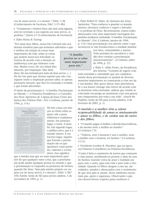 78    E S C O L H E R E T O R N A R - S E U M A C O M PA N H E I R A O U C O M PA N H E I R O E T E R N O



voz de meus servos, é o mesmo.” [D&C 1:38                              ᔣ Élder Robert D. Hales, do Quórum dos Doze
(Conhecimento de Escritura, D&C 1:37–38)]                  Apóstolos: “Para conhecer e guardar os manda-
                                                           mentos, devemos conhecer e seguir o Salvador
ᔣ “Certamente o Senhor Deus não fará coisa alguma,
sem ter revelado o seu segredo aos seus servos, os         e os profetas de Deus. Recentemente, fomos todos
profetas.” [Amós 3:7 (Conhecimento de Escritura)]          abençoados com uma importante mensagem dos
                                                           profetas modernos intitulada ‘A Família: Proclamação
ᔣ Élder Henry B. Eyring:                                   ao Mundo’. (Ver A Liahona, janeiro de 1996,
“Por amar Seus filhos, nosso Pai Celestial não nos         p. 114.) Essa proclamação nos adverte sobre o que
deixará sozinhos para que tentemos adivinhar o que         acontecerá se não fortalecermos a unidade familiar
é melhor em relação às coisas mais                                       nos lares, comunidades e nações.
importantes da vida, sobre as coisas                                     Todo portador do sacerdócio e cida-
                                                   “A família
que podem trazer-nos felicidade ou                                       dão deve estudar a proclamação
                                               precisa ser a coisa
tristeza de acordo com a atenção ou                                      minuciosamente”. (A Liahona, julho
                                                mais importante          de 1996, p. 37)
indiferença com que lidarmos com
elas. Muitas vezes, Ele nos falará dire-           para nós.”
                                                                         ᔣ Élder L. Aldin Porter, da Presidência
tamente, por inspiração. Mas além                                        dos Setenta: “Gostaria de sugerir com
disso, Ele nos instruirá por meio de Seus servos. (…)      toda seriedade e solenidade que um cuidadoso
Ele faz isso para que mesmo aqueles que não con-           estudo dessa proclamação os ajudará de diversas
seguem sentir a inspiração possam saber, se apenas         maneiras importantes ao começarem a criar seu lar
prestarem atenção, que lhes foi ensinada a verdade         e sua família. Mas quero deixar uma advertência.
e que foram advertidos.                                    Se o seu futuro cônjuge não estiver de acordo com
O título da proclamação é: ‘A Família: Proclamação                     as doutrinas nela ensinadas, saibam que estarão se
ao Mundo — A Primeira Presidência e o Conselho                         colocando em perigo ao assumirem com essa pessoa
dos Doze Apóstolos de A Igreja de Jesus Cristo dos                     um compromisso por toda a sua vida”. (Search the
Santos dos Últimos Dias’. (Ver A Liahona, janeiro de                   Prophets, Serão do SEI para jovens adultos, 4 de
1996, p. 114.)                                                         fevereiro de 2001, p. 1)
                             Há três coisas em rela-
                                                                       O marido e a mulher têm a solene
                             ção ao título sobre as
                                                                       responsabilidade de amar-se mutuamente
                             quais vale a pena
                                                                       e amar os filhos, e de cuidar um do outro
                             refletirmos cuidadosa-
                                                                       e dos filhos.
                             mente. Em primeiro
                             lugar, o tema: A famí-                    ᔣ “O marido pague à mulher a devida benevolência,
                             lia. Em segundo lugar,                    e da mesma sorte a mulher ao marido.”
                             o público-alvo, que é o                   (I Coríntios 7:3)
                             mundo inteiro. E em
                                                                       ᔣ “Todavia, nem o homem é sem a mulher, nem
                             terceiro lugar, aqueles                   a mulher sem o homem, no Senhor.” (I Coríntios
                             que fizeram a procla-                     11:11)
                             mação são os que
                             apoiamos como profe-                      ᔣ Presidente Gordon B. Hinckley, que na época
                             tas, videntes e revela-                   era Primeiro Conselheiro na Primeira Presidência:
                             dores. Isso significa                     “Como é belo o casamento de jovens que começam
que a família tem que ser mais importante para                         a vida juntos, ajoelhando-se perante o altar da casa
nós do que qualquer outra coisa, que a proclama-                       do Senhor, fazendo votos de amor e lealdade um
ção pode ajudar qualquer pessoa no mundo e que                         para com o outro, para esta vida e para toda a eter-
a proclamação se enquadra na promessa do Senhor,                       nidade. Quando os filhos chegam a esse lar, são
quando Ele disse: ‘Seja pela minha própria voz ou                      cuidados, amados e abençoados com o sentimento
pela voz de meus servos, é o mesmo’. (D&C 1:38)”                       de que seus pais se amam. Nesse ambiente encon-
(The Family, Serão do SEI para jovens adultos, 5 de                    tram paz, apoio e segurança. Observando o pai,
novembro de 1995, p. 1)                                                eles desenvolvem respeito pelas mulheres e




O E VA N G E L H O E A V I D A P R O D U T I VA M A N U A L D O A L U N O
 