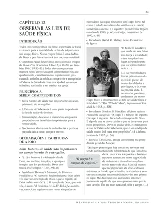 83




CAPÍTULO 12                                               necessários para que tenhamos um corpo forte, tal
                                                          como o estudo constante das escrituras e a oração
OBSERVAR AS LEIS DE                                       fortalecem a mente e o espírito”. (Conference Report,
                                                          outubro de 1990, p. 60; ou Ensign, novembro de
SAÚDE FÍSICA                                              1990, p. 46)

INTRODUÇÃO                                                ᔣ Presidente David O. McKay, nono Presidente
                                                          da Igreja:
Todos nós somos filhos ou filhas espirituais de Deus                                         “O homem saudável,
e viemos para a mortalidade a fim de adquirirmos                                             que cuida de seu físico,
um corpo físico. Nosso corpo físico é uma dádiva                                             tem força e vitalidade;
de Deus e por fim se tornará um corpo ressuscitado.                                          o seu templo é um
O Apóstolo Paulo descreveu o corpo como o templo                                             lugar adequado para
de Deus. (Ver I Coríntios 3:16–17; 6:19–20; ver tam-                                         que o espírito habite
bém D&C 93:33–35.) Todos devemos procurar                                                    nele. (…)
manter nosso corpo saudável alimentando-nos ade-                                      (…) As enfermidades
quadamente, exercitando-nos regularmente, pro-                                        físicas privam-nos do
curando assistência médica competente e cumprindo                                     exercício pleno de
a Palavra de Sabedoria. Isso nos ajudará em nosso                                     nossas faculdades e
trabalho, na família e no serviço na Igreja.                                          privilégios, e às vezes
                                                                                      da própria vida. É
PRINCÍPIOS A                                                                          necessário, portanto,
SEREM COMPREENDIDOS                                                                   cuidarmos de nosso
• Bons hábitos de saúde são importantes no cum-           corpo físico e observarmos as leis de saúde física e
  primento do evangelho.                                  felicidade.” (“The ‘Whole’ Man”, Improvement Era,
                                                          abril de 1952, p. 221)
• A Palavra de Sabedoria é uma parte importante
  da lei de saúde do Senhor.                              ᔣ Presidente Gordon B. Hinckley, décimo quinto
                                                          Presidente da Igreja: “O corpo é o templo do espírito.
• Alimentação, descanso e exercícios adequados            O corpo é sagrado. Foi criado à imagem de Deus.
  proporcionam benefícios importantes para a              É algo de que se deve cuidar e que se deve usar para
  nossa saúde.                                            bons propósitos. Deve-se cuidar dele, e chamamos
• Precisamos abster-nos de substâncias e práticas         a isso de Palavra de Sabedoria, que é um código de
  prejudiciais a nosso corpo e mente.                     saúde muito útil para esse propósito”. (A Liahona,
                                                          janeiro de 1997, p. 56)
DECLARAÇÕES E ESCRITURAS                                  ᔣ Patricia T. Holland, antiga conselheira na presi-
DE APOIO                                                  dência geral das Moças:
                                                         “Qualquer pessoa que leia jornais ou revistas está
Bons hábitos de saúde são importantes
                                                         sendo constantemente relembrada de que uma boa
no cumprimento do evangelho.
                                                                       dieta, exercícios adequados e bastante
ᔣ “(…) o homem é o tabernáculo de                 “O corpo é o         repouso aumentam nossa capacidade
Deus, ou melhor, templos; e qualquer                                   de enfrentar o dia-a-dia e ampliam
                                              templo do espírito.”
templo que for profanado, Deus des-                                    nosso tempo de vida. Mas há muitos
truirá esse templo.” (D&C 93:35)                                       que negligenciam até esses esforços
                                                         mínimos, achando que a família, os vizinhos e nos-
ᔣ Presidente Thomas S. Monson, da Primeira
Presidência: “O Apóstolo Paulo declarou: ‘Não sabeis     sas outras muitas responsabilidades vêm em primei-
vós que sois o templo de Deus e que o Espírito de        ro lugar. Mas fazendo isso, colocamos em risco
Deus habita em vós? (…) O templo de Deus, que sois       justamente aquilo de que essas pessoas mais preci-
vós, é santo.’ (I Coríntios 3:16–17) Refeições nutriti-  sam de nós: Um eu mais saudável, feliz e alegre. (…)
vas, exercícios regulares e um sono adequado são




                                                O E VA N G E L H O E A V I D A P R O D U T I VA M A N U A L D O A L U N O
 