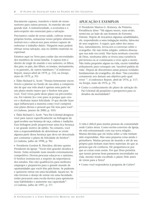 4     O P L A N O D E S A LVA Ç Ã O P A R A O S F I L H O S D O P A I C E L E S T I A L



fisicamente capazes, transferir o fardo de nosso                       APLICAÇÃO E EXEMPLOS
sustento para outras pessoas. As esmolas são um
grande mal. A industriosidade, a economia e o                          O Presidente Marion G. Romney, da Primeira
auto-respeito são essenciais para a salvação.                          Presidência disse: “Há alguns meses, num avião,
                                                                       sentei-me ao lado de um homem do Extremo
Precisamos cuidar de nossa saúde, cultivar nossas
                                                                       Oriente. Depois de trocarmos algumas amabilidades,
próprias hortas, armazenar nosso próprio alimento,
                                                                       ele, respondendo a uma indagação minha, falou-me
instruir-nos e educar-nos para sermos capazes de
                                                                       de seus negócios. A seguir, quis saber dos meus.
enfrentar o trabalho diário. Ninguém mais poderá
                                                                       Isso, naturalmente, levou-nos a conversar sobre o
efetuar nossa salvação, seja no âmbito material ou
                                                                       evangelho. Ele não tinha religião, embora dissesse
espiritual.
                                                                       que sua mãe era cristã. Não fazia nenhum conceito
Estamos aqui na Terra para cuidar das necessidades                     de Deus, nenhuma idéia se tivera uma existência
dos membros de nossa família. A esposa tem o                           pré-terrena ou se continuaria a viver após a morte.
direito de exigir do marido o seu sustento; os filhos,                 Não tinha propósito algum na vida, exceto trabalhar
dos pais; os pais, dos filhos; os irmãos, mutuamente;                  arduamente para conseguir um ‘razoável padrão de
e os parentes, de outros familiares.” (Conference                      vida’. Depois de discutirmos umas poucas verdades
Report, março–abril de 1979, p. 132; ou Ensign,                        fundamentais do evangelho, ele disse: ‘Tais conceitos
maio de 1979, p. 93)                                                   certamente nos dariam um objetivo pelo qual
                                                                       viver’ ”. (Conference Report, abril de 1976, p. 117;
ᔣ Élder Richard G. Scott: “Desejo fortemente incen-
tivá-lo a plantar no fundo de sua alma a compreen-                     ou Ensign, maio de 1976, p. 79)
são de que sua vida atual é apenas uma parte de                        • Como o conhecimento do plano de salvação do
um plano muito maior que o Senhor tem para                               Pai Celestial dá propósito e perspectiva para os
você. Você viveu parte desse plano na pré-existên-                       desafios da mortalidade?
cia. Foi valente lá e veio para cá porque quis cres-
cer e desfrutar maior felicidade. O que decidir fazer
aqui influenciará a maneira como você cumprirá
esse plano divino e pessoal que Ele tem para você”.
(A Liahona, janeiro de 2000, p. 105)
ᔣ Élder Richard G. Scott: “Seu Pai Celestial designou
você para nascer especificamente na linhagem da
qual recebeu sua herança de raça, cultura e tradições.
Essa linhagem pode proporcionar uma rica herança                       A vida é difícil para muitas pessoas da comunidade
e ser grande motivo de júbilo. No entanto, você                        onde Carlos mora. Como recém-converso da Igreja,
tem a responsabilidade de determinar se existe                         ele está entusiasmado com sua nova religião.
alguma parte dessa herança que deva ser descartada                     Muitas dúvidas que ele tinha sobre a vida tinham
por contrariar o plano de felicidade do Senhor”.                       sido respondidas. Mas uma pequena coisa ainda o
(A Liahona, julho de 1998, p. 96)                                      perturbava. Muitas pessoas do mundo e até de seu
                                                                       próprio país tinham mais bens materiais do que as
ᔣ Presidente Gordon B. Hinckley, décimo quinto                         pessoas que ele conhecia. Ele perguntava-se por
Presidente da Igreja: “Vocês têm grandes desafios à
                                                                       que as coisas eram assim. Por que Deus permitia
frente. Estão entrando num mundo extremamente
                                                                       que tantas pessoas boas passassem necessidades na
competitivo. Devem procurar educar-se o máximo.
                                                                       vida, mesmo tendo escolhido o plano Dele antes
O Senhor instruiu-nos a respeito da importância
                                                                       de virem para a Terra?
dos estudos. Eles irão qualificá-los para melhores
empregos e prepará-los para o grande mundo de                          • Como você responderia à pergunta de Carlos?
oportunidades que vocês têm pela frente. Se puderem
e quiserem entrar em uma faculdade, façam-no. Se
não tiverem o desejo de entrar em uma faculdade,
então procurem uma escola técnica para aprimorar
suas habilidades e aumentar sua capacidade”.
(A Liahona, julho de 1997, p. 57)



O E VA N G E L H O E A V I D A P R O D U T I VA M A N U A L D O A L U N O
 