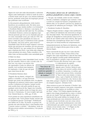 86    O B S E R VA R A S L E I S D E S A Ú D E F Í S I C A



Alguns de vocês não estão descansando o suficiente.                Precisamos abster-nos de substâncias e
Alguns estão habituados a deitar-se tarde da noite e               práticas prejudiciais a nosso corpo e mente.
a dormir muito mais do que o seu sistema realmente
precisa, perdendo assim parte da inspiração pessoal                ᔣ “Eis que, em verdade, assim vos diz o Senhor:
                                                                   Devido a maldades e desígnios que existem e virão
que poderiam estar recebendo.
                                                                   a existir no coração de homens conspiradores nos
Se descansarem adequadamente, terão muitos                         últimos dias, eu vos adverti e previno-vos, dando-vos
benefícios em acordarem cedo. Há vários anos,                      esta palavra de sabedoria por revelação.” (D&C 89:4)
foi-nos pedido que minha mulher e eu levássemos
o Presidente Marion G. Romney e sua esposa, de                     ᔣ Presidente Gordon B. Hinckley:
Provo até a casa deles em Salt Lake City. No caminho,              “Alguns chegam mesmo a alegar como justificativa
o Presidente Romney contou-nos algumas expe-                       que a Palavra de Sabedoria não menciona as drogas.
riências pessoais que teve ao ser chamado para ser-                Que desculpa infeliz. Não menciona igualmente os
vir como Autoridade Geral, por volta de 1941. Ele                  perigos de mergulhar-se numa piscina vazia ou de se
estava servindo como presidente de estaca na                       saltar de um viaduto sobre uma rodovia. Mas quem
época e tinha ido para a Conferência Geral, quando                 duvidará das conseqüências desses atos? O bom
foi chamado, sem aviso prévio, para tornar-se                      senso por si só desaconselha tal comportamento.
Autoridade Geral. Ele ficou muito surpreso e nervoso.              Independentemente da Palavra de Sabedoria, existe
Sentiu que precisava de conselhos, por isso procurou               uma razão de origem divina para evitar as subs-
o Élder Harold B. Lee, que acabara de ser chamado                  tâncias ilegais.
para o Quórum dos Doze, e que tinha sido colega seu
como presidente de estaca. Pediu conselhos a ele          Estou convencido de que seu uso é uma afronta
sobre como ser bem-sucedido como autoridade geral.        a Deus. Ele é nosso Criador. Fomos feitos à Sua
                                                          imagem. Este corpo maravilhoso é obra de Suas mãos.
O Élder Lee disse:                                        Será que alguém acredita poder deliberadamente
‘Se quiser ter sucesso como Autoridade Geral, vou lhe     ferir ou prejudicar o próprio corpo sem afrontar
dar um conselho: Deite-se cedo e acorde cedo. Se          o Criador? Foi-nos dito diversas vezes que o corpo
fizer isso, seu corpo e sua mente esta-                                 é o tabernáculo do espírito.
rão repousados e então no silêncio da                                   Aprendemos que ele é um templo,
manhã, você receberá mais lampejos                “Sua força de         sagrado para o Senhor. Relata-se que,
de inspiração e visão do que em qual-          vontade torna-se         numa época de terrível conflito entre
quer outra hora do dia’.                       poderosa quando          os nefitas e lamanitas, os nefitas, que
                                               aliada à vontade         haviam sido pessoas fortes, tornaram-
O Presidente Romney disse:
                                                   do Senhor.”          se ‘fracos como seus irmãos, os lama-
‘Daquele dia em diante, coloquei em                                     nitas, e que o Espírito do Senhor não
prática o conselho, e sei que funciona.                                 mais os preservava; sim, havia-se afas-
Sempre que tenho um problema sério, ou alguma             tado deles, porque o Espírito do Senhor não habita
designação de natureza criativa para a qual espero        em templos impuros’. (Helamã 4:24)
receber a influência do Espírito, sempre recebo
                                                          Alma ensinou ao povo de Zaraenla: O Senhor ‘não
mais auxílio bem cedo pela manhã do que em
                                                          habita em templos impuros; nem pode a imundície
qualquer outra hora do dia. Seguir esse conselho
                                                          ou qualquer coisa impura ser recebida no reino
foi algo que me ajudou muito ao longo dos anos.’
                                                          de Deus’. (Alma 7:21) Poderá alguém duvidar que
(Ver Joe J. Christensen, To Grow in Spirit, Salt Lake
                                                          ingerir essas drogas prejudiciais ao corpo e à mente
City: Deseret Book Co., 1983, pp. 27–28.)
                                                          seja um ato ímpio? Será que alguém acha que o
Vocês podem ter uma experiência semelhante em             Espírito de Deus pode habitar no templo de um
sua própria vida. Vocês podem mudar, mesmo que            corpo profanado por esses elementos destrutivos?
se considerem pessoas ‘noctívagas’. Estabeleçam           Se algum jovem envolvido com tais coisas estiver
esse hábito em 21 dias. No fundo, os pontos em            me ouvindo, que decida imediatamente com toda
questão são uma decisão firme e uma batalha entre         a determinação que puder exercer que nunca mais
‘a mente contra o colchão’.” (Resolutions, Serão do       voltará a tocar nessas coisas.” (“A Plague on the
SEI para jovens adultos universitários, 9 de janeiro      World”, New Era, julho de 1990, p. 6; ver
de 1994, p. 5)



O E VA N G E L H O E A V I D A P R O D U T I VA M A N U A L D O A L U N O
 
