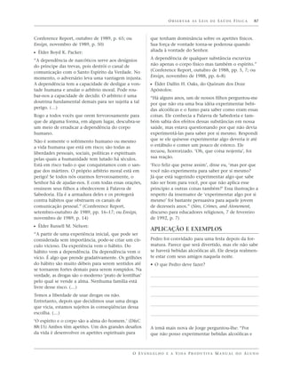 O B S E R VA R A S L E I S D E S A Ú D E F Í S I C A   87



Conference Report, outubro de 1989, p. 65; ou             que tenham dominância sobre os apetites físicos.
Ensign, novembro de 1989, p. 50)                          Sua força de vontade torna-se poderosa quando
                                                          aliada à vontade do Senhor.
ᔣ Élder Boyd K. Packer:
“A dependência de narcóticos serve aos desígnios          A dependência de qualquer substância escraviza
do príncipe das trevas, pois destrói o canal de           não apenas o corpo físico mas também o espírito.”
comunicação com o Santo Espírito da Verdade. No           (Conference Report, outubro de 1988, pp. 5, 7; ou
momento, o adversário leva uma vantagem injusta.          Ensign, novembro de 1988, pp. 6–8)
A dependência tem a capacidade de desligar a von-         ᔣ Élder Dallin H. Oaks, do Quórum dos Doze
tade humana e anular o arbítrio moral. Pode rou-          Apóstolos:
bar-nos a capacidade de decidir. O arbítrio é uma         “Há alguns anos, um de nossos filhos perguntou-me
doutrina fundamental demais para ser sujeita a tal        por que não era uma boa idéia experimentar bebi-
perigo. (…)                                               das alcoólicas e o fumo para saber como eram essas
Rogo a todos vocês que orem fervorosamente para           coisas. Ele conhecia a Palavra de Sabedoria e tam-
que de alguma forma, em algum lugar, descubra-se          bém sabia dos efeitos dessas substâncias em nossa
um meio de erradicar a dependência do corpo               saúde, mas estava questionando por que não devia
humano.                                                   experimentá-las para saber por si mesmo. Respondi
Não é somente o sofrimento humano ou mesmo                que se ele quisesse experimentar algo deveria ir até
a vida humana que está em risco; são todas as             o estábulo e comer um pouco de esterco. Ele
liberdades pessoais, sociais, políticas e espirituais     recuou, horrorizado. ‘Oh, que coisa nojenta’, foi
pelas quais a humanidade tem lutado há séculos.           sua reação.
Está em risco tudo o que conquistamos com o san-          ‘Fico feliz que pense assim’, disse eu, ‘mas por que
gue dos mártires. O próprio arbítrio moral está em        você não experimenta para saber por si mesmo?
perigo! Se todos nós orarmos fervorosamente, o            Já que está sugerindo experimentar algo que sabe
Senhor há de ajudar-nos. E com todas essas orações,       não ser bom para você, por que não aplica esse
ensinem seus filhos a obedecerem à Palavra de             princípio a outras coisas também?’ Essa ilustração a
Sabedoria. Ela é a armadura deles e os protegerá          respeito da insensatez de ‘experimentar algo por si
contra hábitos que obstruem os canais de                  mesmo’ foi bastante persuasiva para aquele jovem
comunicação pessoal.” (Conference Report,                 de dezesseis anos.” (Sins, Crimes, and Atonement,
setembro–outubro de 1989, pp. 16–17; ou Ensign,           discurso para educadores religiosos, 7 de fevereiro
novembro de 1989, p. 14)                                  de 1992, p. 7)
ᔣ Élder Russell M. Nelson:
                                                          APLICAÇÃO E EXEMPLOS
“A partir de uma experiência inicial, que pode ser
considerada sem importância, pode-se criar um cír-        Pedro foi convidado para uma festa depois da for-
culo vicioso. Da experiência vem o hábito. Do             matura. Parece que será divertido, mas ele não sabe
hábito vem a dependência. Da dependência vem o            se haverá bebidas alcoólicas ali. Ele deseja realmen-
vício. É algo que prende gradativamente. Os grilhões      te estar com seus amigos naquela noite.
do hábito são muito débeis para serem sentidos até        • O que Pedro deve fazer?
se tornarem fortes demais para serem rompidos. Na
verdade, as drogas são o moderno ‘prato de lentilhas’
pelo qual se vende a alma. Nenhuma família está
livre desse risco. (…)
Temos a liberdade de usar drogas ou não.
Entretanto, depois que decidimos usar uma droga
que vicia, estamos sujeitos às conseqüências dessa
escolha. (…)
‘O espírito e o corpo são a alma do homem.’ (D&C
88:15) Ambos têm apetites. Um dos grandes desafios        A irmã mais nova de Jorge perguntou-lhe: “Por
da vida é desenvolver os apetites espirituais para        que não posso experimentar bebidas alcoólicas e



                                                O E VA N G E L H O E A V I D A P R O D U T I VA M A N U A L D O A L U N O
 
