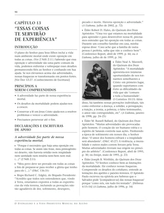 90




CAPÍTULO 13                                                        pecado e morte. Haveria oposição e adversidade.”
                                                                   (A Liahona, julho de 2002, p. 72)
“ESSAS COISAS                                                      ᔣ Élder Robert D. Hales, do Quórum dos Doze
TE SERVIRÃO                                                        Apóstolos: “Uma vez que estamos na mortalidade
                                                                   para aprender e para desenvolver nossa fé, precisa-
DE EXPERIÊNCIA”                                                    mos entender que há oposição em todas as coisas.
                                                                   Durante um conselho familiar em casa, minha
INTRODUÇÃO                                                         esposa disse: ‘Caso ache que a família de outra
                                                                   pessoa é perfeita, saiba que não a conhece bem’”.
O plano do Senhor para Seus filhos inclui a vida                   (Conference Report, abril de 1999, p. 44; ou A
num ambiente mortal onde existe oposição em                        Liahona, julho de de 1999, p. 34)
todas as coisas. (Ver 2 Néfi 2:11.) Sabendo que essa
oposição e adversidade são uma parte comum da                                                 ᔣ Élder Neal A. Maxwell,
vida, podemos enfrentar e sobrepujar esses desafios                                           do Quórum dos Doze
permanecendo fiéis ao Senhor e confiando em Sua                                               Apóstolos: “A mortalidade
ajuda. Se nos elevarmos acima das adversidades,                                               apresenta-nos inúmeras
nossas fraquezas se transformarão em pontos fortes.                                           oportunidades de nos tor-
[Ver Éter 12:27. (Conhecimento de Escritura)]                                                 narmos semelhantes a
                                                                                              Cristo: em primeiro lugar,
PRINCÍPIOS A                                                                                  quando suportamos com
SEREM COMPREENDIDOS                                                                           êxito as dificuldades da
                                                                                              vida que são ‘comuns
• A adversidade faz parte de nossa experiência                                                a toda a humanidade’.
  mortal.                                                                                     (I Coríntios 10:13) Além
• Os desafios da mortalidade podem ajudar-nos                      disso, há também nossas provações individuais, tais
  a crescer.                                                       como enfrentar a doença, a solidão, a perseguição,
                                                                   a traição, a ironia, a pobreza, o falso testemunho,
• Conservar a fé em Jesus Cristo ajuda-nos a resolver              o amor não correspondido, etc”. (A Liahona, janeiro
  problemas e vencer a adversidade.                                de 1998, pp. 24–25)
• Precisamos perseverar até o fim.
                                                                   ᔣ Élder M. Russell Ballard, do Quórum dos Doze
                                                                   Apóstolos: “Muitas adversidades são provocadas
DECLARAÇÕES E ESCRITURAS                                           pelo homem. O coração do ser humano esfria e o
DE APOIO                                                           espírito de Satanás controla suas ações. Predizendo
                                                                   a época de sofrimento em nossos dia, o Senhor
A adversidade faz parte de nossa                                   disse: ‘O amor dos homens esfriará e a iniqüidade
experiência mortal.                                                será abundante’. (D&C 45:27) A violência, a imora-
ᔣ “Porque é necessário que haja uma oposição em                    lidade e outros males correm ferozes pela Terra.
todas as coisas. Se assim não fosse, meu primogênito               Muitas adversidades tiveram sua origem no princí-
no deserto, não haveria retidão nem iniqüidade                     pio do arbítrio”. (Conference Report, abril de 1995,
nem santidade nem miséria nem bem nem mal.                         p. 30; ou Ensign, maio de 1995, p. 23)
(…)” (2 Néfi 2:11)                                                 ᔣ Élder Joseph B. Wirthlin, do Quórum dos Doze
ᔣ “Meu povo deve ser provado em todas as coisas                    Apóstolos: “O Senhor conhece bem as limitações
a fim de preparar-se para receber a glória que tenho               da mortalidade. Ele conhece nossas fraquezas.
para ele (…).” (D&C 136:31)                                        Compreende os desafios do cotidiano, entende as
                                                                   tentações dos apetites e paixões terrenos. O Apóstolo
ᔣ Bispo Richard C. Edgley, do Bispado Presidente:                  Paulo escreveu na epístola aos hebreus que o
“Acredito que todos nós entendemos que, vindo                      Salvador pode ‘[compadecer-se] das nossas fraquezas’
à Terra, estaríamos expostos a todas as experiên-                  porque ‘como nós, em tudo foi tentado”. [Hebreus
cias da vida terrena, incluindo as provações não                   4:15–16] (A Liahona, julho de 1996, p. 34)
tão agradáveis de dor, sofrimento, desespero,




O E VA N G E L H O E A V I D A P R O D U T I VA M A N U A L D O A L U N O
 