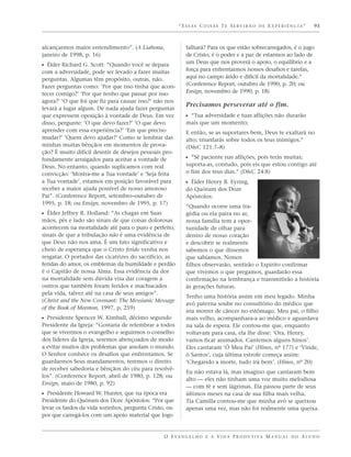 “ESSAS COISAS TE SERVIRÃO DE EXPERIÊNCIA”                     93



alcançarmos maior entendimento”. (A Liahona,               falhará? Para os que estão sobrecarregados, é o jugo
janeiro de 1998, p. 16)                                    de Cristo, é o poder e a paz de estarmos ao lado de
                                                           um Deus que nos proverá o apoio, o equilíbrio e a
ᔣ Élder Richard G. Scott: “Quando você se depara
com a adversidade, pode ser levado a fazer muitas          força para enfrentarmos nossos desafios e tarefas,
perguntas. Algumas têm propósito, outras, não.             aqui no campo árido e difícil da mortalidade.”
Fazer perguntas como: ‘Por que isso tinha que acon-        (Conference Report, outubro de 1990, p. 20; ou
tecer comigo?’ ‘Por que tenho que passar por isso          Ensign, novembro de 1990, p. 18)
agora?’ ‘O que foi que fiz para causar isso?’ não nos
                                                           Precisamos perseverar até o fim.
levará a lugar algum. De nada ajuda fazer perguntas
que expressem oposição à vontade de Deus. Em vez           ᔣ “Tua adversidade e tuas aflições não durarão
disso, pergunte: ‘O que devo fazer?’ ‘O que devo           mais que um momento;
aprender com essa experiência?’ ‘Em que preciso            E então, se as suportares bem, Deus te exaltará no
mudar?’ ‘Quem devo ajudar?’ Como se lembrar das            alto; triunfarás sobre todos os teus inimigos.”
minhas muitas bênçãos em momentos de prova-                (D&C 121:7–8)
ção? É muito difícil desistir de desejos pessoais pro-
fundamente arraigados para aceitar a vontade de            ᔣ “Sê paciente nas aflições, pois terás muitas;
Deus. No entanto, quando suplicamos com real               suporta-as, contudo, pois eis que estou contigo até
convicção: ‘Mostra-me a Tua vontade’ e ‘Seja feita         o fim dos teus dias.” (D&C 24:8)
a Tua vontade’, estamos em posição favorável para          ᔣ Élder Henry B. Eyring,
receber a maior ajuda possível de nosso amoroso            do Quórum dos Doze
Pai”. (Conference Report, setembro–outubro de              Apóstolos:
1995, p. 18; ou Ensign, novembro de 1995, p. 17)
                                                           “Quando ocorre uma tra-
ᔣ Élder Jeffrey R. Holland: “As chagas em Suas             gédia ou ela paira no ar,
mãos, pés e lado são sinais de que coisas dolorosas        nossa família tem a opor-
acontecem na mortalidade até para o puro e perfeito,       tunidade de olhar para
sinais de que a tribulação não é uma evidência de          dentro de nosso coração
que Deus não nos ama. É um fato significativo e            e descobrir se realmente
cheio de esperança que o Cristo ferido venha nos           sabemos o que dissemos
resgatar. O portador das cicatrizes do sacrifício, as      que sabíamos. Nossos
feridas do amor, os emblemas da humildade e perdão         filhos observarão, sentirão o Espírito confirmar
é o Capitão de nossa Alma. Essa evidência da dor           que vivemos o que pregamos, guardarão essa
na mortalidade sem dúvida visa dar coragem a               confirmação na lembrança e transmitirão a história
outros que também foram feridos e machucados               às gerações futuras.
pela vida, talvez até na casa de seus amigos”.
                                                           Tenho uma história assim em meu legado. Minha
(Christ and the New Covenant: The Messianic Message
                                                           avó paterna soube no consultório do médico que
of the Book of Mormon, 1997, p. 259)
                                                           iria morrer de câncer no estômago. Meu pai, o filho
ᔣ Presidente Spencer W. Kimball, décimo segundo            mais velho, acompanhara-a ao médico e aguardava
Presidente da Igreja: “Gostaria de relembrar a todos       na sala de espera. Ele contou-me que, enquanto
que se vivermos o evangelho e seguirmos o conselho         voltavam para casa, ela lhe disse: ‘Ora, Henry,
dos líderes da Igreja, seremos abençoados de modo          vamos ficar animados. Cantemos alguns hinos’.
a evitar muitos dos problemas que assolam o mundo.         Eles cantaram ‘Ó Meu Pai’ (Hinos, nº 177) e ‘Vinde,
O Senhor conhece os desafios que enfrentamos. Se           ó Santos’, cuja última estrofe começa assim:
guardarmos Seus mandamentos, teremos o direito             ‘Chegando a morte, tudo irá bem’. (Hinos, nº 20)
de receber sabedoria e bênçãos do céu para resolvê-
                                                           Eu não estava lá, mas imagino que cantaram bem
los”. (Conference Report, abril de 1980, p. 128; ou
                                                           alto — eles não tinham uma voz muito melodiosa
Ensign, maio de 1980, p. 92)
                                                           — com fé e sem lágrimas. Ela passou parte de seus
ᔣ Presidente Howard W. Hunter, que na época era            últimos meses na casa de sua filha mais velha.
Presidente do Quórum dos Doze Apóstolos: “Por que          Tia Camilla contou-me que minha avó se queixou
levar os fardos da vida sozinhos, pergunta Cristo, ou      apenas uma vez, mas não foi realmente uma queixa.
por que carregá-los com um apoio material que logo


                                                 O E VA N G E L H O E A V I D A P R O D U T I VA M A N U A L D O A L U N O
 