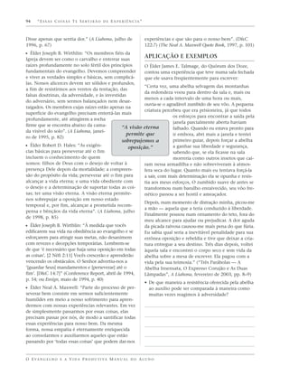 94    “ESSAS COISAS TE SERVIRÃO DE EXPERIÊNCIA”



Disse apenas que sentia dor.” (A Liahona, julho de                 experiências e que são para o nosso bem”. (D&C
1996, p. 67)                                                       122:7) (The Neal A. Maxwell Quote Book, 1997, p. 101)
ᔣ Élder Joseph B. Wirthlin: “Os membros fiéis da
Igreja devem ser como o carvalho e enterrar suas
                                                                   APLICAÇÃO E EXEMPLOS
raízes profundamente no solo fértil dos princípios         O Élder James E. Talmage, do Quórum dos Doze,
fundamentais do evangelho. Devemos compreender             contou uma experiência que teve numa sala fechada
e viver as verdades simples e básicas, sem complicá-       que ele usava freqüentemente para escrever:
las. Nossos alicerces devem ser sólidos e profundos,
                                                           “Certa vez, uma abelha selvagem das montanhas
a fim de resistirmos aos ventos da tentação, das
                                                           da redondeza voou para dentro da sala e, mais ou
falsas doutrinas, da adversidade, e às investidas
                                                           menos a cada intervalo de uma hora ou mais,
do adversário, sem sermos balançados nem desar-
                                                           ouvia-se o agradável zumbido de seu vôo. A pequena
raigados. Os membros cujas raízes estão apenas na
                                                           criatura percebeu que era prisioneira, já que todos
superfície do evangelho precisam enterrá-las mais
                                                                          os esforços para encontrar a saída pela
profundamente, até atingirem a rocha
                                                                          janela parcialmente aberta haviam
firme que se encontra abaixo da cama-            “A visão eterna          falhado. Quando eu estava pronto para
da visível do solo”. (A Liahona, janei-
                                                   permite que            ir embora, abri mais a janela e tentei
ro de 1995, p. 82)
                                                 sobrepujemos a           primeiro guiar, depois forçar a abelha
ᔣ Élder Robert D. Hales: “As exigên-                oposição.”            a ganhar sua liberdade e segurança,
cias básicas para perseverar até o fim                                    sabendo que, se ela ficasse na sala
incluem o conhecimento de quem                                            morreria como outros insetos que caí-
somos: filhos de Deus com o desejo de voltar à             ram nessa armadilha e não sobreviveram à atmos-
presença Dele depois da mortalidade; a compreen-           fera seca do lugar. Quanto mais eu tentava forçá-la
são do propósito da vida; perseverar até o fim para        a sair, com mais determinação ela se opunha e resis-
alcançar a vida eterna; e uma vida obediente com           tia aos meus esforços, O zumbido suave de antes se
o desejo e a determinação de suportar todas as coi-        transformou num barulho enraivecido, seu vôo fre-
sas; ter uma visão eterna. A visão eterna permite-         nético passou a ser hostil e ameaçador.
nos sobrepujar a oposição em nosso estado
                                                           Depois, num momento de distração minha, picou-me
temporal e, por fim, alcançar a prometida recom-
                                                           a mão — aquela que a teria conduzido à liberdade.
pensa e bênçãos da vida eterna”. (A Liahona, julho
                                                           Finalmente pousou num ornamento do teto, fora do
de 1998, p. 85)
                                                           meu alcance para ajudar ou prejudicar. A dor aguda
ᔣ Élder Joseph B. Wirthlin: “À medida que vocês            da picada raivosa causou-me mais pena do que fúria.
edificarem sua vida na obediência ao evangelho e se        Eu sabia qual seria a inevitável penalidade para sua
esforçarem para atingir suas metas, não desanimem          errônea oposição e rebeldia e tive que deixar a cria-
com revezes e decepções temporárias. Lembrem-se            tura entregue a seu destino. Três dias depois, voltei
de que ‘é necessário que haja uma oposição em todas        àquela sala e encontrei o corpo seco e sem vida da
as coisas’. [2 Néfi 2:11] Vocês crescerão e aprenderão     abelha sobre a mesa de escrever. Ela pagou com a
vencendo os obstáculos. O Senhor advertiu-nos a            vida pela sua teimosia.” (“Três Parábolas — A
‘[guardar Seus] mandamentos e [perseverar] até o           Abelha Insensata, O Expresso Corujão e As Duas
fim’. [D&C 14:7]” (Conference Report, abril de 1994,       Lâmpadas”, A Liahona, fevereiro de 2003, pp. 8–9)
p. 54; ou Ensign, maio de 1994, p. 40)
                                                           • De que maneira a resistência oferecida pela abelha
ᔣ Élder Neal A. Maxwell: “Parte do processo de per-           ao auxílio pode ser comparada à maneira como
severar bem consiste em sermos suficientemente                muitas vezes reagimos à adversidade?
humildes em meio a nosso sofrimento para apren-
dermos com nossas experiências relevantes. Em vez
de simplesmente passarmos por essas coisas, elas
precisam passar por nós, de modo a santificar todas
essas experiências para nosso bem. Da mesma
forma, nossa empatia é eternamente enriquecida
ao consolarmos e auxiliarmos aqueles que estão
passando por ‘todas essas coisas’ que podem dar-nos


O E VA N G E L H O E A V I D A P R O D U T I VA M A N U A L D O A L U N O
 