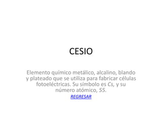 CESIO

Elemento químico metálico, alcalino, blando
y plateado que se utiliza para fabricar células
     fotoeléctricas. Su símbolo es Cs, y su
             número atómico, 55.
                   REGRESAR
 