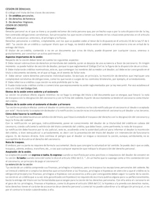 CESION DE DERECHOS 
El código civil trata de tres clases de cesiones: 
1 - De créditos personales. 
2 - De derechos de herencia 
3 - De derechos litigiosos. 
CESION DE CREDITOS 
Concepto: 
Derecho personal es el que se tiene y se puede reclamar de cierta persona que, por un hecho suyo o por la sola disposición de la ley, 
han contraído obligaciones correlativas. Son principales los que nacen o tienen sus fuentes en las situaciones previstas en él articulo 
1494, son accesorias: anticresis, el privilegio y la fianza. 
Derechos personales o créditos, simplemente, son los que se pueden ceder al tenor de lo dispuesto en él articulo 33 de la Ley 57 de 1 
.887: "La cesión de un crédito a cualquier titulo que se haga, no tendrá efecto entre el cedente y el cesionario sino en virtud de la 
entrega del titulo. 
El titular de un crédito, contenido o no en un documento que sirva de titulo, puede disponer por cualquier causa, onerosa o 
gratuitamente, por consti tuir un activo patrimonial. 
Aspectos importantes de la cesión: 
Respecto de la cesión deben tener en cuenta los siguientes aspectos: 
En ningún 
momento se puede hablar de sección de deudas, porque lo que reglamente el Código Civil es la figura de la disposición de un a ctivo. 
créditos nominativos, esto es, que contengan los nombres del acreedor y el deudor; así debe es tar consignado en el 
titulo o documento existente, en el que se haga, en el evento de faltar este. 
una 
complejidad correlativa de obligaciones, como los que nacen o surgen de los contratos bilaterales, por ejemplo, el arrendamiento. 
créditos cuya cesión no este prohibida por la ley. 
créditos civiles o comerciales que expresamente no estén reglamentados por ¡a ley mercantil. Por eso establece el 
articulo 1966 del Código CiviI. 
Electos de la cesión entre cedente y el cesionario 
La cesión no produce efecto alguno mientras no se haga la entrega del titulo o del documento que se otorgue, que llevará la nota 
de traspaso con la designación del cesionario y con la firma del cedente. A partir de ese momento se tendrá el cesionario como titular 
del crédito. 
Efectos de la cesión ente el cesionario el deudor y el tercero 
"La cesión no produce efectos contra el deudor ni contra terceros, mientras no ha sido notificada por el cesionario al deudo o aceptada 
por este". Hasta tanto la aceptación de deudor o la notificación, la cesión no es vinculante entre el cesionario y el deudor y los terceros. 
Cómo debe hacerse la notificación 
"La notificación debe hacerse con exhibición del titulo, que llevará anotado el traspaso del derecho con la designación del cesionario y 
bajo la firma del cedente" 
Con la notificación se persigue, indiscutiblemente, poner en conocimiento del deudor de ¡a titularidad del crédito en cabeza del 
cesonario, siendo suficiente la exhibición del titulo contenido del crédito, que debe llevar, como pertinente, la nota de traspaso 
La notificación debe hacerse por la vía judicial, esto es, acudiendo a nte la autoridad judicial para informar al deudor la trasmisión 
del crédito, o bien extrajudicial o privadamente, es decir con la presentación del titulo del deudor sin intervención de funcionario 
alguno. Es de manera directa. Esto conlleva el peligro que el deudor se niegue a reconocer la cesión, aunque, validamente, no es 
susceptible de discutirse el derecho del cesionario. 
Nota de traspaso. 
El endoso, por su parte no requiere de formula sacramental. Basta que consigne la voluntad en tal sentido. Se puede decir que se cede, 
traspasa, admite, endosa, transfiere, etc., o sea que cualquier expresión que indique la disposición del derecho personal. 
Aceptación de la cesión. 
La aceptación puede ser expresa o taxita. Es expresa cuando se manifiesta por actos positivos o inequívocos del deudor de convenir en 
la cesión. Es taxita cuando consiste! como lo dice el articulo 1962 de C.C. "...En un hecho que la suponga como a litis contestación con 
el cesionario, un principio de pago al cesionario". 
La extensión de la cesión 
"La cesión de un crédito comprende sus finanzas, privilegios e hipotecas; pero no traspasa las excepciones personales del cedente. No 
se limita el crédito en si amplia los derechos que se transfieren a las finanzas, privilegios e hipotecas en atención a que el crédito es la 
obligación principal y las finanzas, privilegios e hipotecas son accesorios a ella y por consiguiente deben seguir la suerte de la cesión. 
La cesión es un crédito que a su vez esta garantizado con hipoteca1 no requiere de escritura publica alguna para su perfeccionamiento, 
basta la entrega del titulo con las formalidades que se exigen para la cesión de los derechos personales. Con ella entra el c esionario en 
el goce de los privilegios, finanzas e hipotecas, como lo dispone el articulo 1964 del C.C. la hipoteca y la prenda son derechos reales, 
tales derechos tienen el carácter de accesorios de un derecho personal y como tal no puede subordinar a la obligación princip al, si no 
por el contrario le están subordinados a ella. 
 