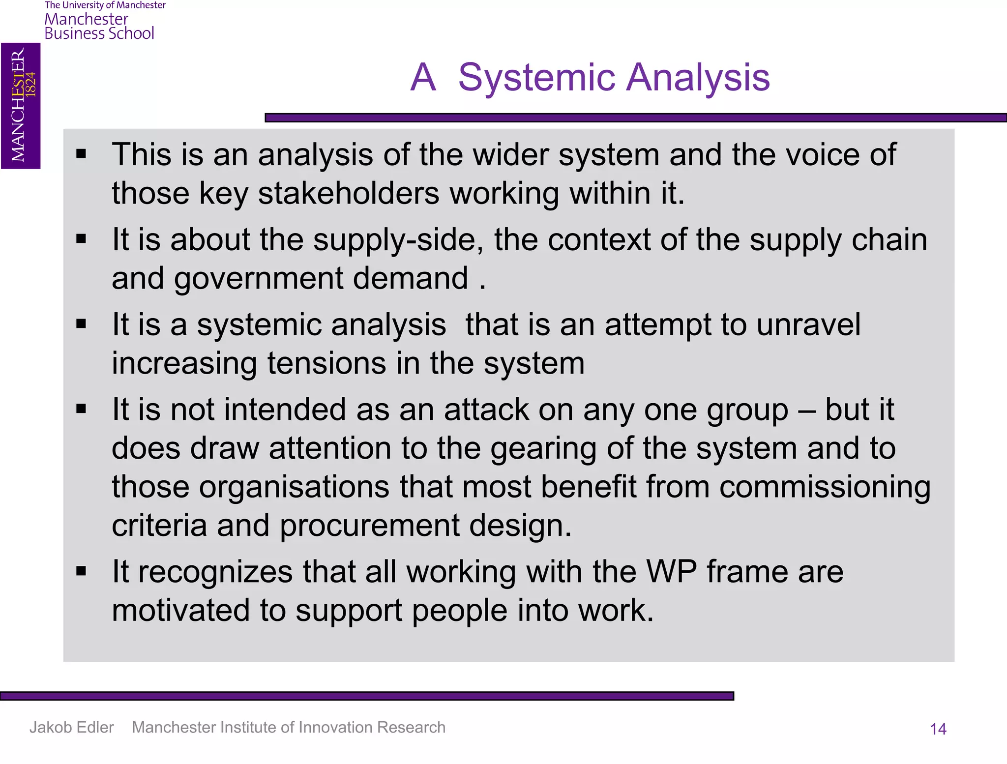A Systemic Analysis
      This is an analysis of the wider system and the voice of
       those key stakeholders working within it.
      It is about the supply-side, the context of the supply chain
       and government demand .
      It is a systemic analysis that is an attempt to unravel
       increasing tensions in the system
      It is not intended as an attack on any one group – but it
       does draw attention to the gearing of the system and to
       those organisations that most benefit from commissioning
       criteria and procurement design.
      It recognizes that all working with the WP frame are
       motivated to support people into work.


Jakob Edler   Manchester Institute of Innovation Research                 14
 