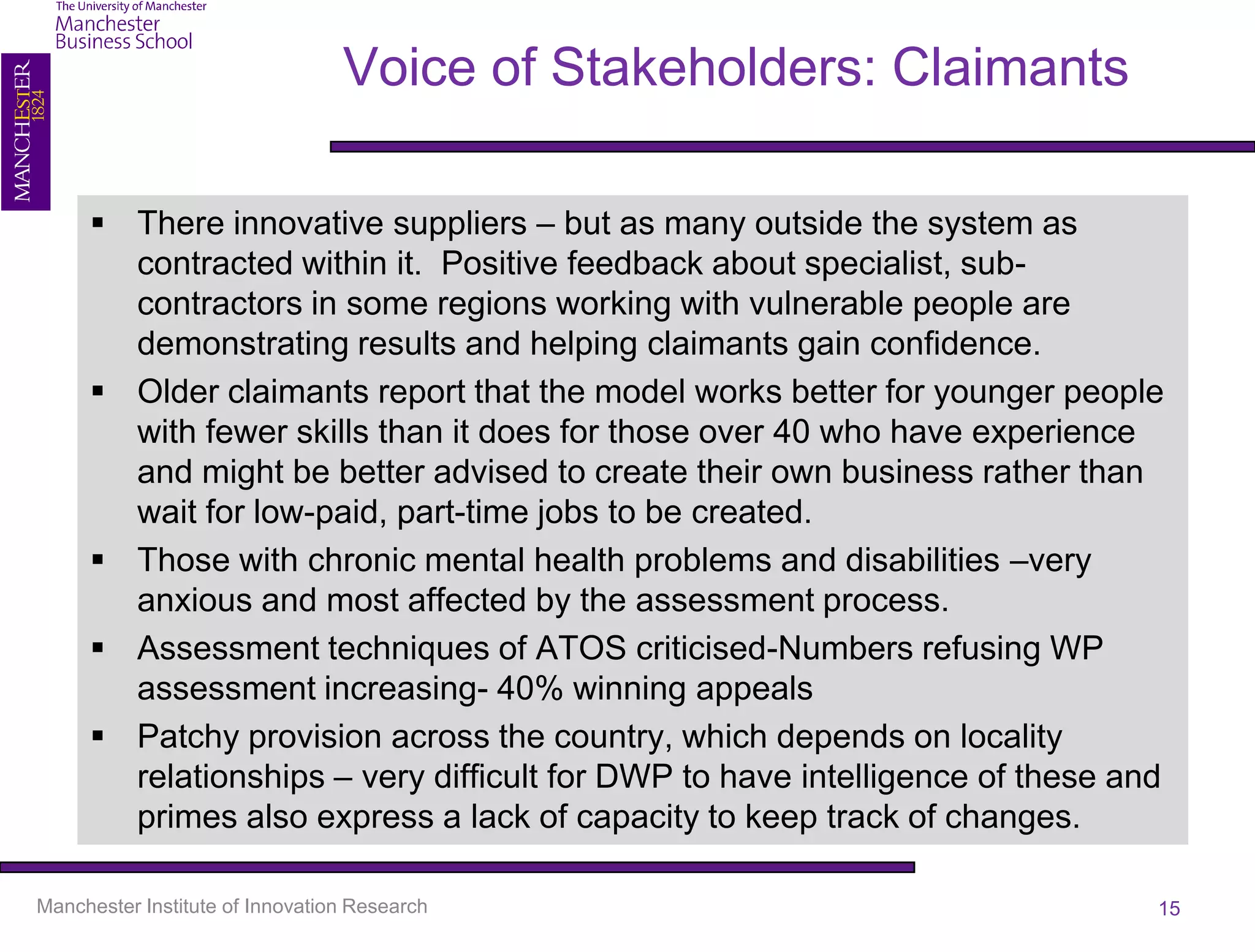 Voice of Stakeholders: Claimants

      There innovative suppliers – but as many outside the system as
       contracted within it. Positive feedback about specialist, sub-
       contractors in some regions working with vulnerable people are
       demonstrating results and helping claimants gain confidence.
      Older claimants report that the model works better for younger people
       with fewer skills than it does for those over 40 who have experience
       and might be better advised to create their own business rather than
       wait for low-paid, part-time jobs to be created.
      Those with chronic mental health problems and disabilities –very
       anxious and most affected by the assessment process.
      Assessment techniques of ATOS criticised-Numbers refusing WP
       assessment increasing- 40% winning appeals
      Patchy provision across the country, which depends on locality
       relationships – very difficult for DWP to have intelligence of these and
       primes also express a lack of capacity to keep track of changes.

Manchester Institute of Innovation Research                                   15
 