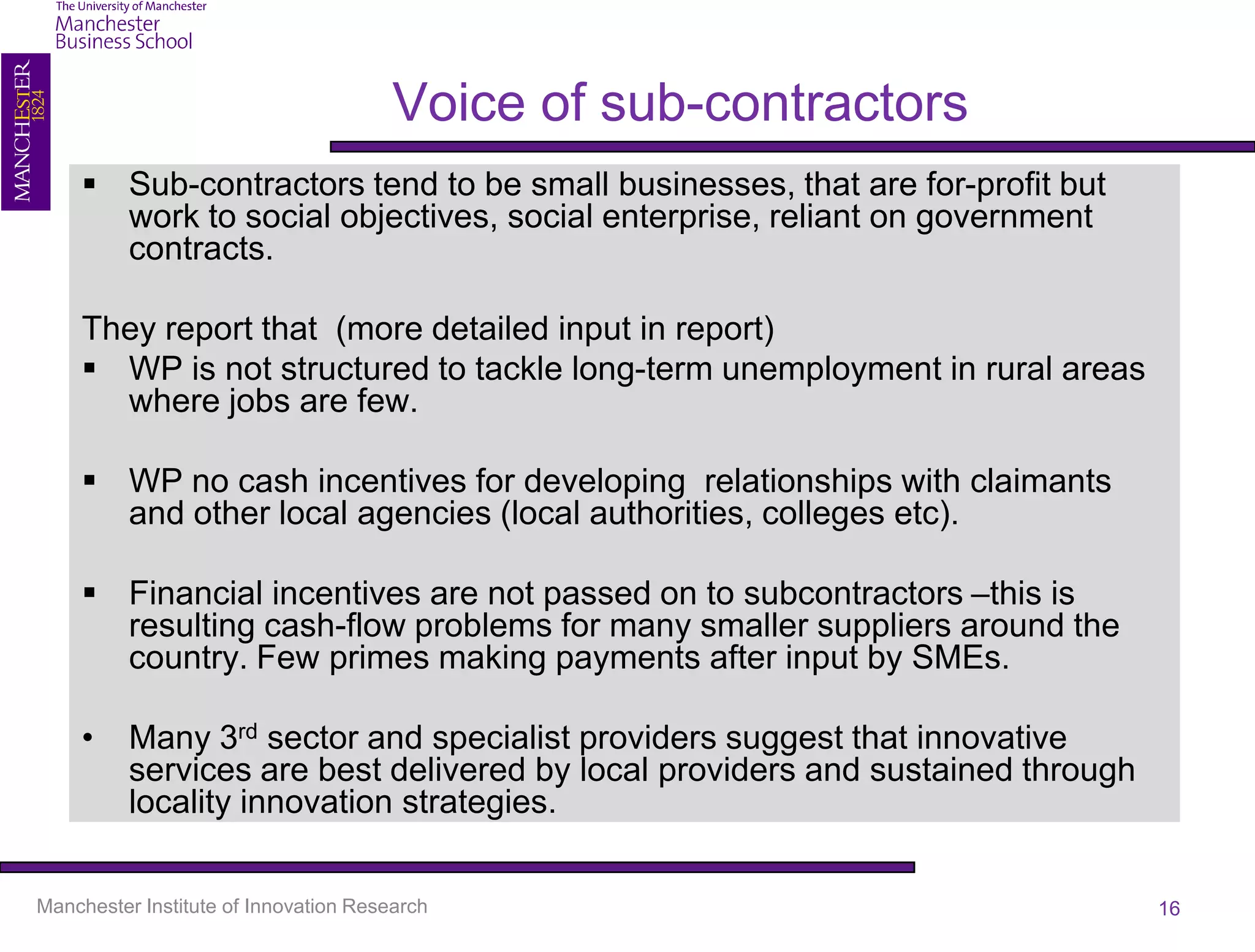 Voice of sub-contractors
     Sub-contractors tend to be small businesses, that are for-profit but
      work to social objectives, social enterprise, reliant on government
      contracts.

    They report that (more detailed input in report)
     WP is not structured to tackle long-term unemployment in rural areas
      where jobs are few.

     WP no cash incentives for developing relationships with claimants
      and other local agencies (local authorities, colleges etc).

     Financial incentives are not passed on to subcontractors –this is
      resulting cash-flow problems for many smaller suppliers around the
      country. Few primes making payments after input by SMEs.

    •     Many 3rd sector and specialist providers suggest that innovative
          services are best delivered by local providers and sustained through
          locality innovation strategies.

Manchester Institute of Innovation Research                                      16
 