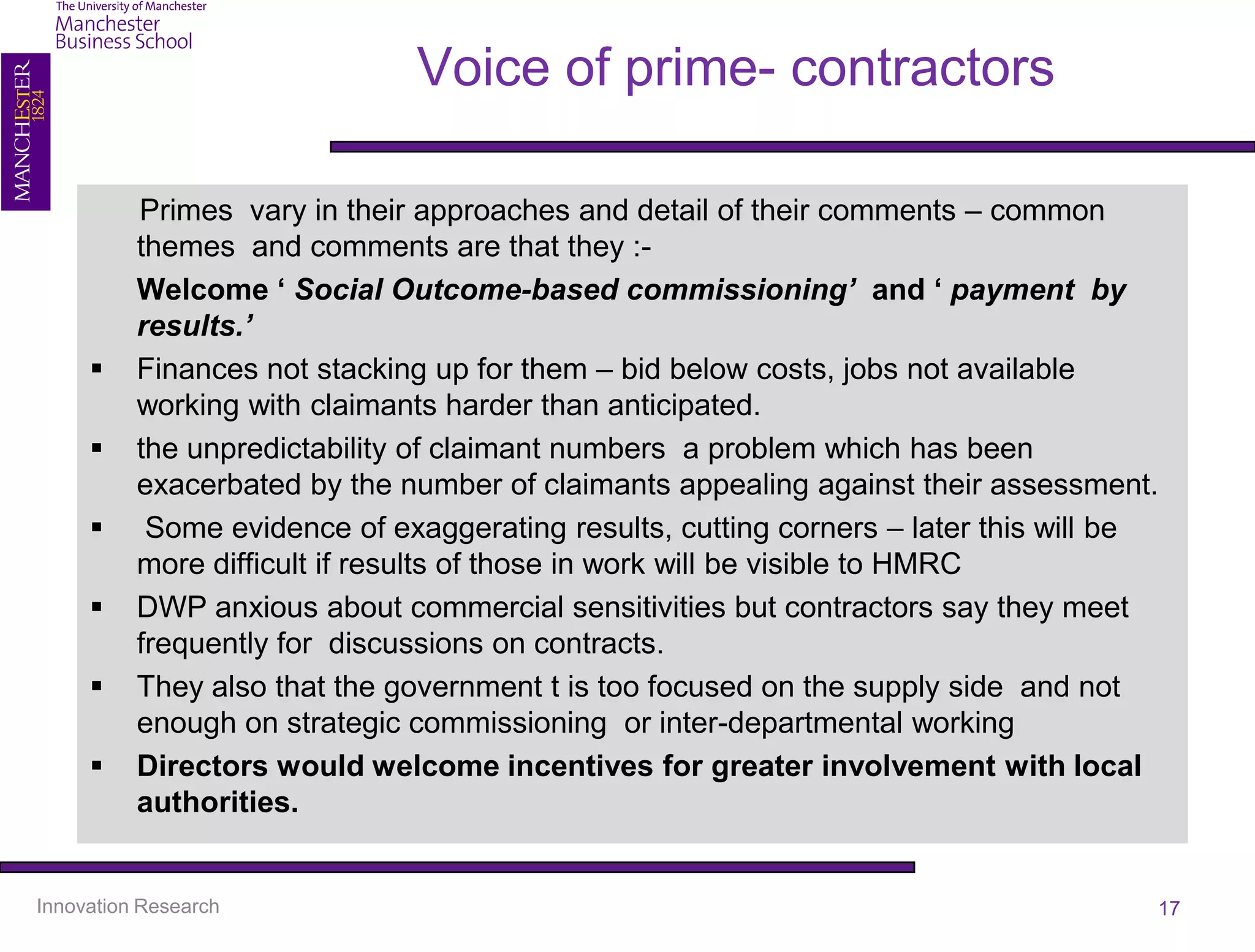 Voice of prime- contractors

          Primes vary in their approaches and detail of their comments – common
          themes and comments are that they :-
          Welcome ‘ Social Outcome-based commissioning’ and ‘ payment by
          results.’
         Finances not stacking up for them – bid below costs, jobs not available
          working with claimants harder than anticipated.
         the unpredictability of claimant numbers a problem which has been
          exacerbated by the number of claimants appealing against their assessment.
          Some evidence of exaggerating results, cutting corners – later this will be
          more difficult if results of those in work will be visible to HMRC
         DWP anxious about commercial sensitivities but contractors say they meet
          frequently for discussions on contracts.
         They also that the government t is too focused on the supply side and not
          enough on strategic commissioning or inter-departmental working
         Directors would welcome incentives for greater involvement with local
          authorities.


Innovation Research                                                                  17
 