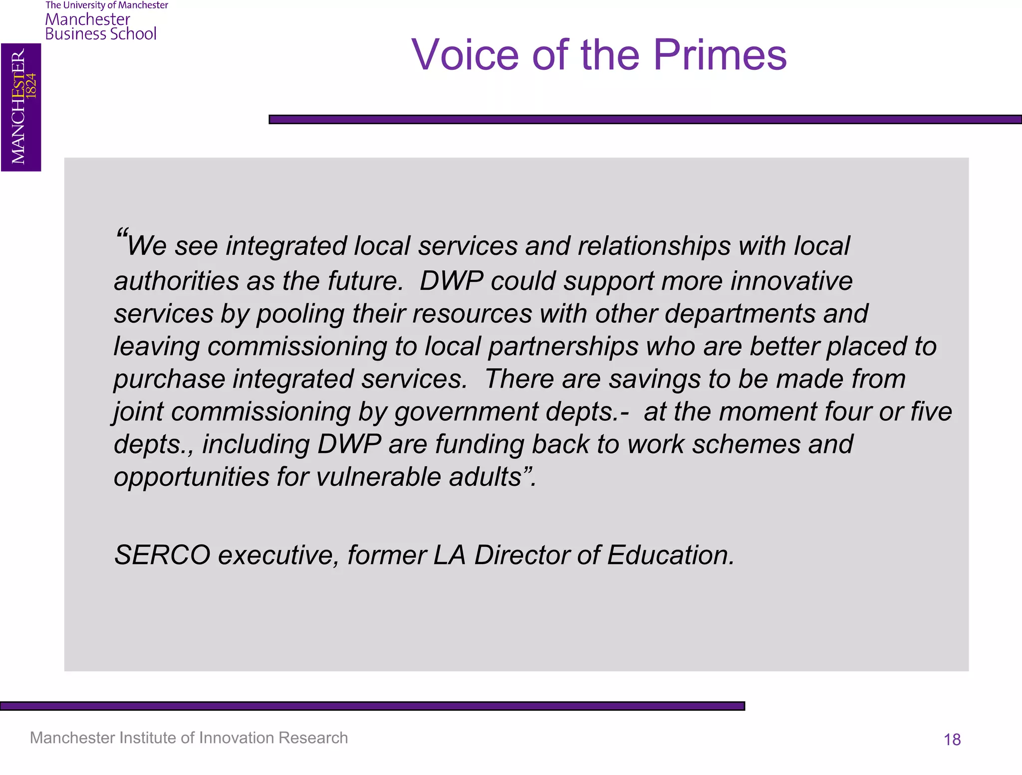 Voice of the Primes



           “We see integrated local services and relationships with local
           authorities as the future. DWP could support more innovative
           services by pooling their resources with other departments and
           leaving commissioning to local partnerships who are better placed to
           purchase integrated services. There are savings to be made from
           joint commissioning by government depts.- at the moment four or five
           depts., including DWP are funding back to work schemes and
           opportunities for vulnerable adults”.

           SERCO executive, former LA Director of Education.




Manchester Institute of Innovation Research                                   18
 