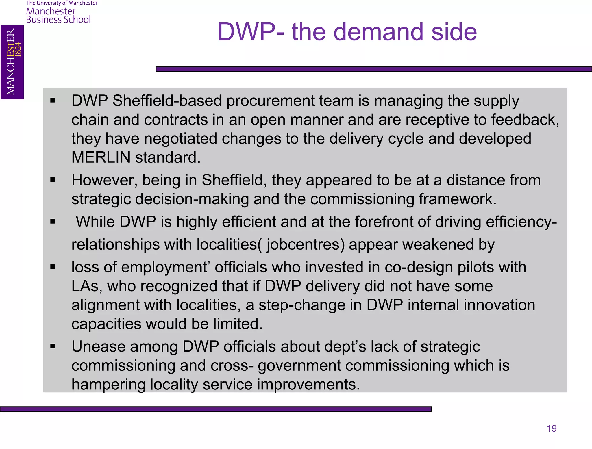 DWP- the demand side

 DWP Sheffield-based procurement team is managing the supply
  chain and contracts in an open manner and are receptive to feedback,
  they have negotiated changes to the delivery cycle and developed
  MERLIN standard.
 However, being in Sheffield, they appeared to be at a distance from
  strategic decision-making and the commissioning framework.
 While DWP is highly efficient and at the forefront of driving efficiency-
  relationships with localities( jobcentres) appear weakened by
 loss of employment’ officials who invested in co-design pilots with
  LAs, who recognized that if DWP delivery did not have some
  alignment with localities, a step-change in DWP internal innovation
  capacities would be limited.
 Unease among DWP officials about dept’s lack of strategic
  commissioning and cross- government commissioning which is
  hampering locality service improvements.

                                                                         19
 