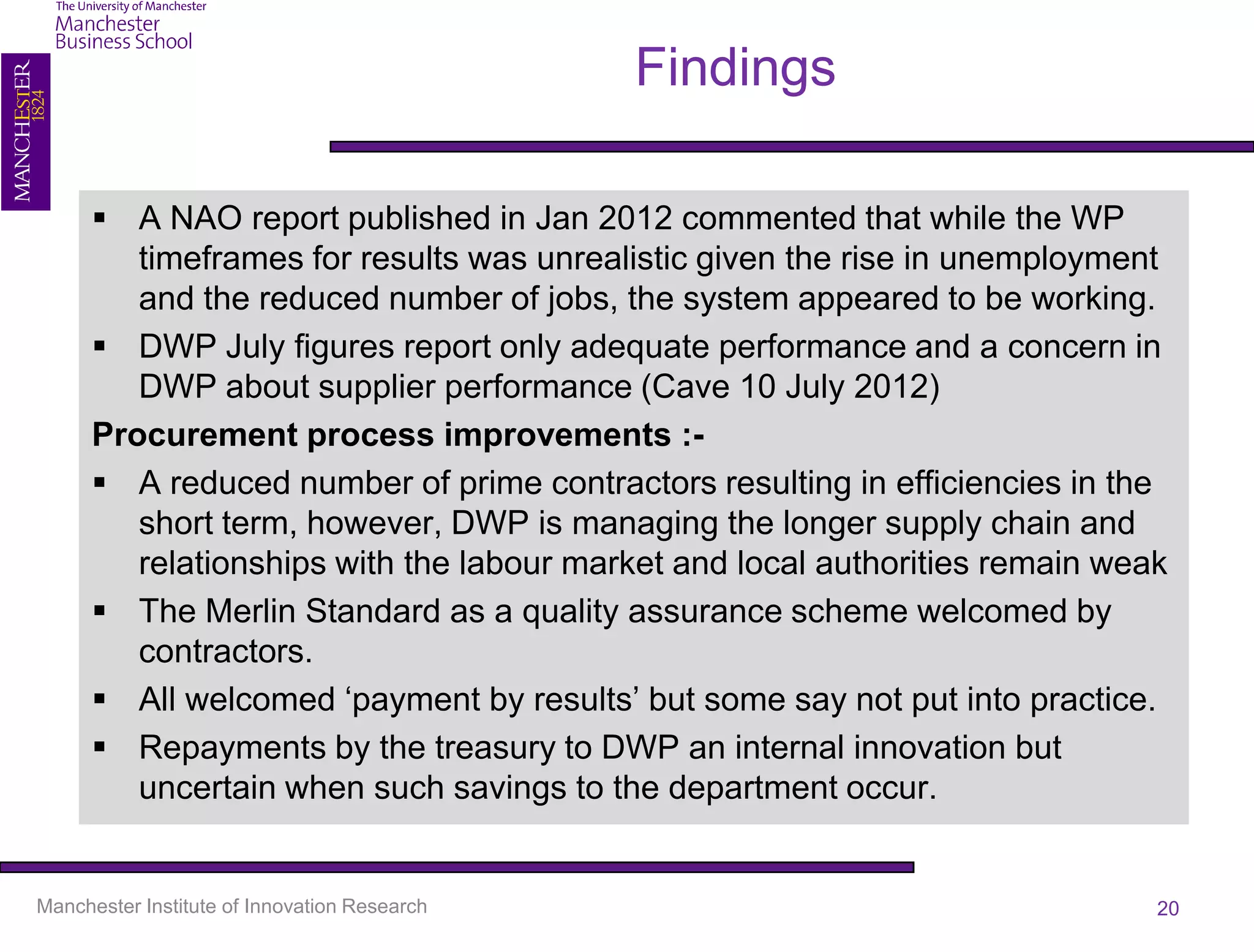 Findings

       A NAO report published in Jan 2012 commented that while the WP
         timeframes for results was unrealistic given the rise in unemployment
         and the reduced number of jobs, the system appeared to be working.
       DWP July figures report only adequate performance and a concern in
         DWP about supplier performance (Cave 10 July 2012)
      Procurement process improvements :-
       A reduced number of prime contractors resulting in efficiencies in the
         short term, however, DWP is managing the longer supply chain and
         relationships with the labour market and local authorities remain weak
       The Merlin Standard as a quality assurance scheme welcomed by
         contractors.
       All welcomed ‘payment by results’ but some say not put into practice.
       Repayments by the treasury to DWP an internal innovation but
         uncertain when such savings to the department occur.


Manchester Institute of Innovation Research                                   20
 