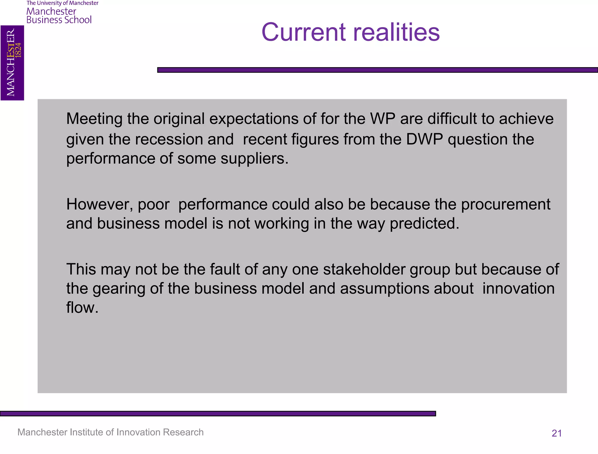 Current realities


           Meeting the original expectations of for the WP are difficult to achieve
           given the recession and recent figures from the DWP question the
           performance of some suppliers.

           However, poor performance could also be because the procurement
           and business model is not working in the way predicted.

           This may not be the fault of any one stakeholder group but because of
           the gearing of the business model and assumptions about innovation
           flow.




Manchester Institute of Innovation Research                                       21
 