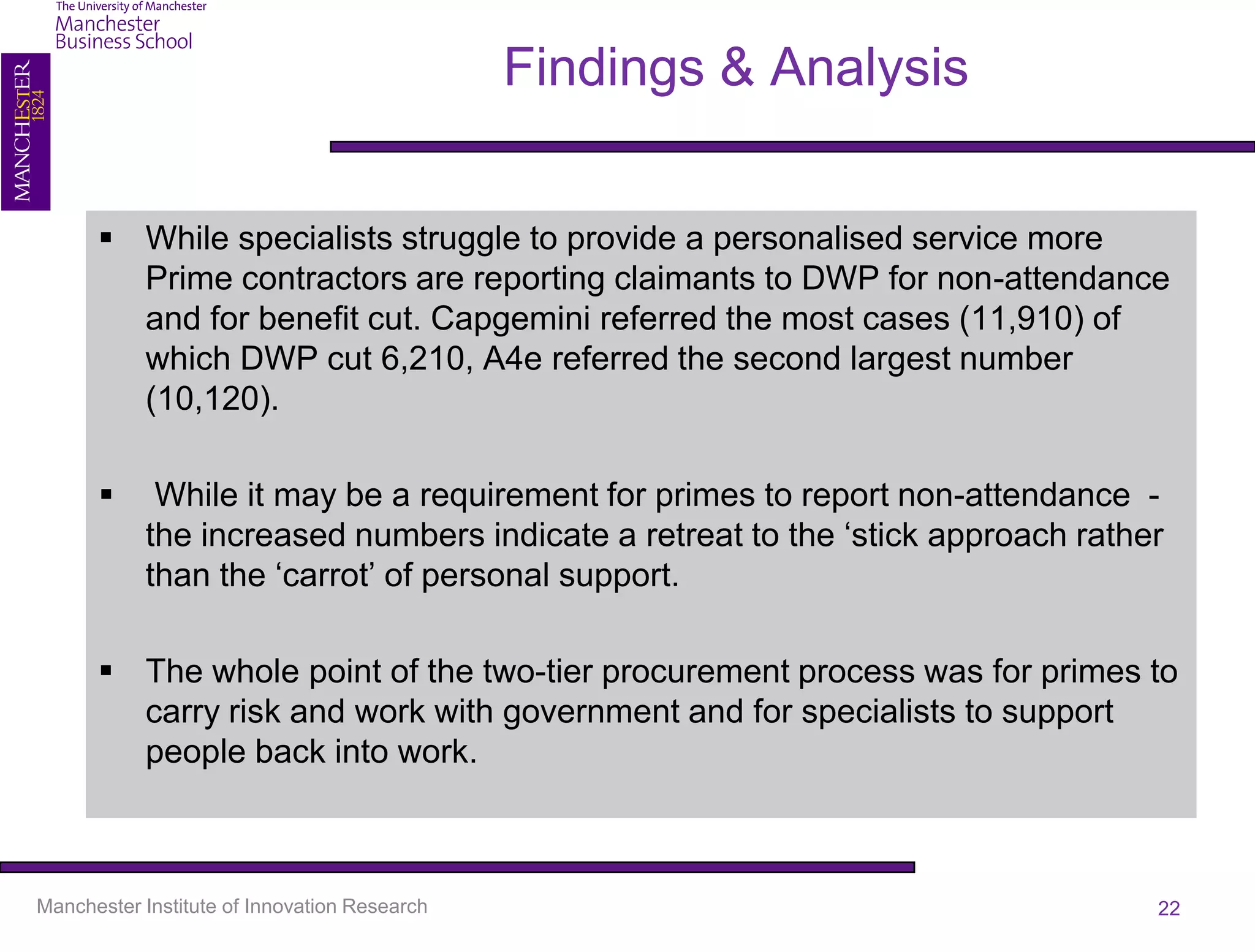 Findings & Analysis


       While specialists struggle to provide a personalised service more
        Prime contractors are reporting claimants to DWP for non-attendance
        and for benefit cut. Capgemini referred the most cases (11,910) of
        which DWP cut 6,210, A4e referred the second largest number
        (10,120).

           While it may be a requirement for primes to report non-attendance -
           the increased numbers indicate a retreat to the ‘stick approach rather
           than the ‘carrot’ of personal support.

       The whole point of the two-tier procurement process was for primes to
        carry risk and work with government and for specialists to support
        people back into work.



Manchester Institute of Innovation Research                                     22
 