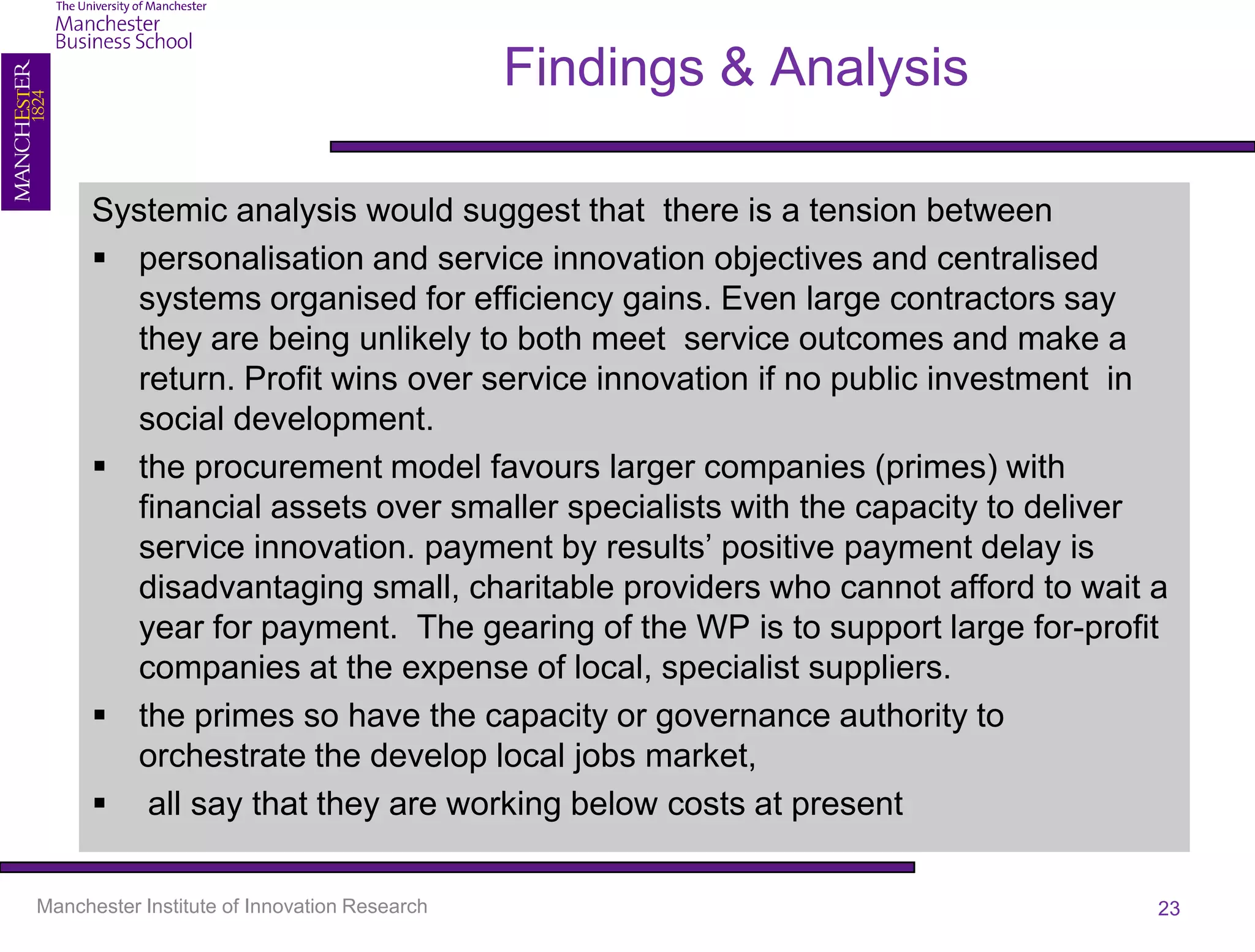 Findings & Analysis

      Systemic analysis would suggest that there is a tension between
       personalisation and service innovation objectives and centralised
        systems organised for efficiency gains. Even large contractors say
        they are being unlikely to both meet service outcomes and make a
        return. Profit wins over service innovation if no public investment in
        social development.
       the procurement model favours larger companies (primes) with
        financial assets over smaller specialists with the capacity to deliver
        service innovation. payment by results’ positive payment delay is
        disadvantaging small, charitable providers who cannot afford to wait a
        year for payment. The gearing of the WP is to support large for-profit
        companies at the expense of local, specialist suppliers.
       the primes so have the capacity or governance authority to
        orchestrate the develop local jobs market,
       all say that they are working below costs at present

Manchester Institute of Innovation Research                                  23
 