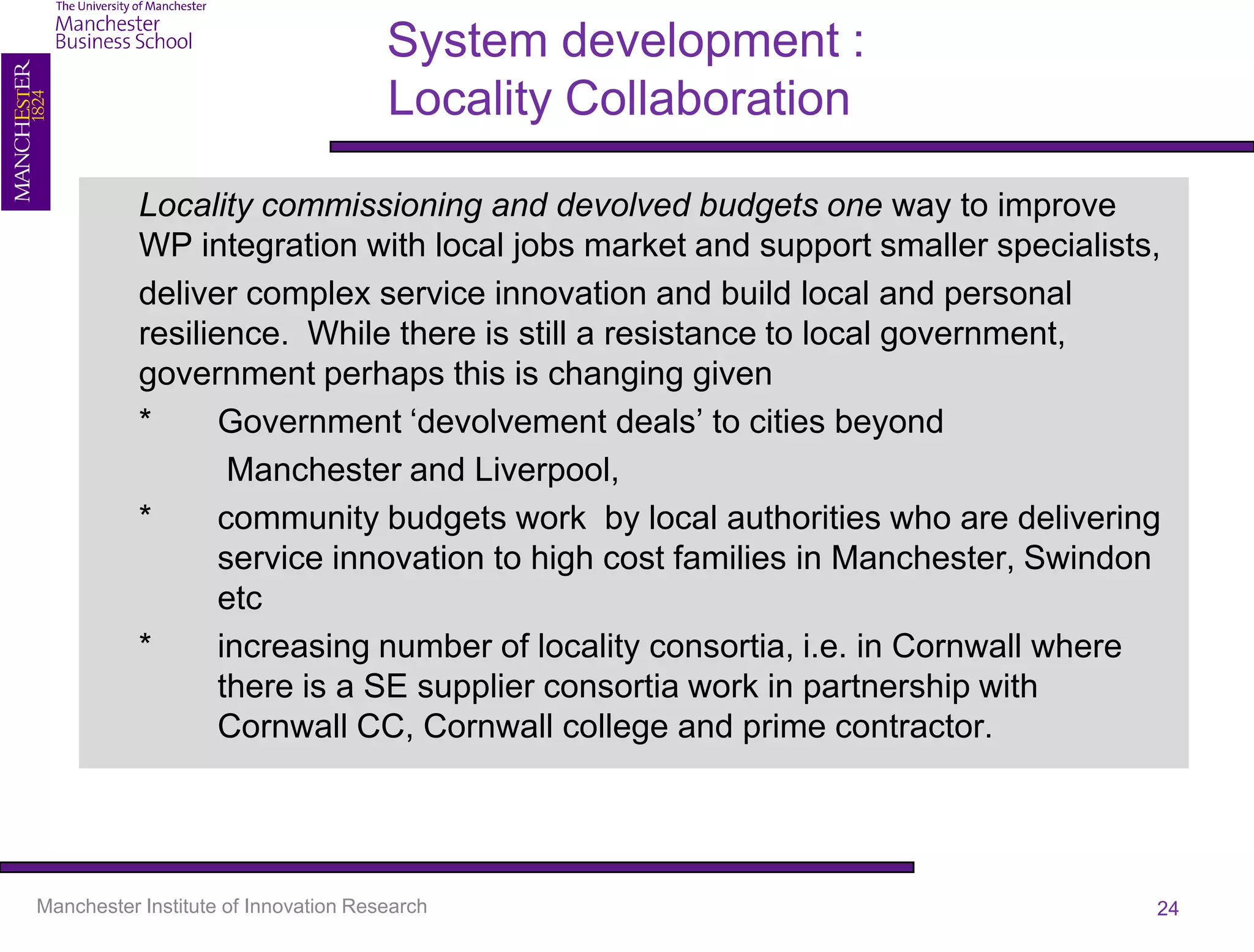 System development :
                                      Locality Collaboration

           Locality commissioning and devolved budgets one way to improve
           WP integration with local jobs market and support smaller specialists,
           deliver complex service innovation and build local and personal
           resilience. While there is still a resistance to local government,
           government perhaps this is changing given
           *      Government ‘devolvement deals’ to cities beyond
                   Manchester and Liverpool,
           *      community budgets work by local authorities who are delivering
                  service innovation to high cost families in Manchester, Swindon
                  etc
           *      increasing number of locality consortia, i.e. in Cornwall where
                  there is a SE supplier consortia work in partnership with
                  Cornwall CC, Cornwall college and prime contractor.




Manchester Institute of Innovation Research                                     24
 