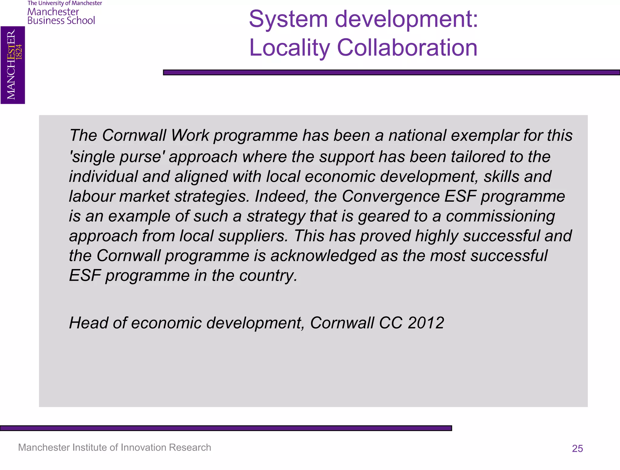 System development:
                                              Locality Collaboration


           The Cornwall Work programme has been a national exemplar for this
           'single purse' approach where the support has been tailored to the
           individual and aligned with local economic development, skills and
           labour market strategies. Indeed, the Convergence ESF programme
           is an example of such a strategy that is geared to a commissioning
           approach from local suppliers. This has proved highly successful and
           the Cornwall programme is acknowledged as the most successful
           ESF programme in the country.

           Head of economic development, Cornwall CC 2012




Manchester Institute of Innovation Research                                   25
 