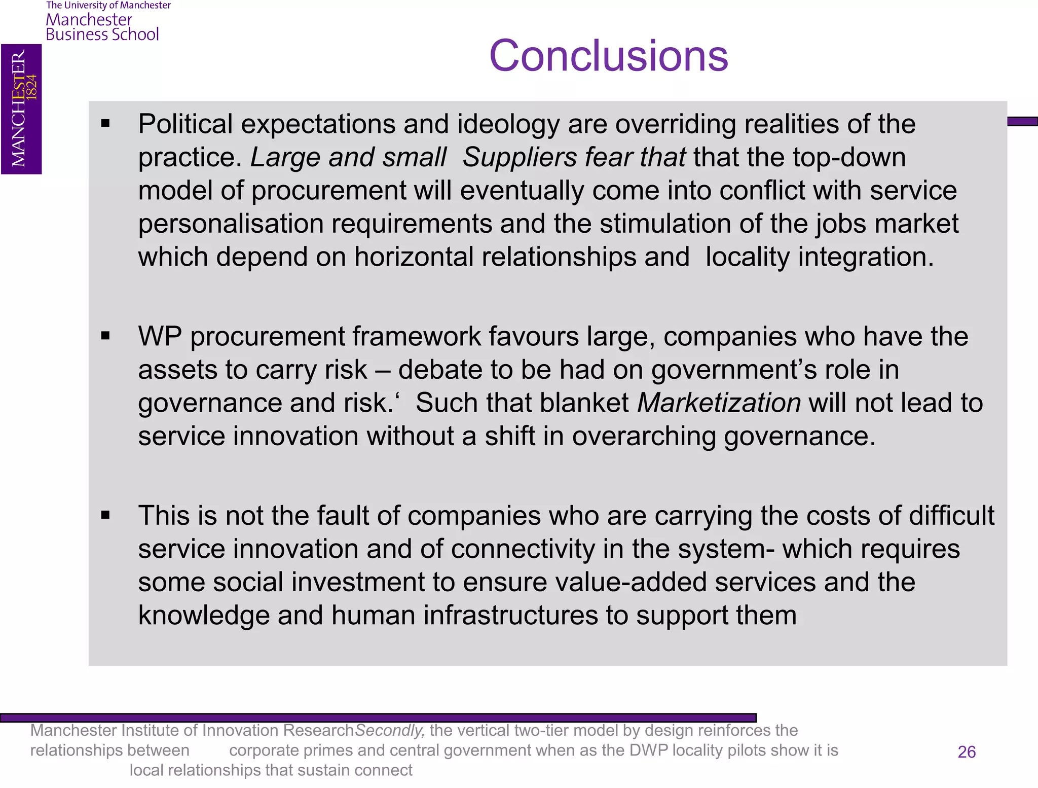 Conclusions
          Political expectations and ideology are overriding realities of the
           practice. Large and small Suppliers fear that that the top-down
           model of procurement will eventually come into conflict with service
           personalisation requirements and the stimulation of the jobs market
           which depend on horizontal relationships and locality integration.

          WP procurement framework favours large, companies who have the
           assets to carry risk – debate to be had on government’s role in
           governance and risk.‘ Such that blanket Marketization will not lead to
           service innovation without a shift in overarching governance.

          This is not the fault of companies who are carrying the costs of difficult
           service innovation and of connectivity in the system- which requires
           some social investment to ensure value-added services and the
           knowledge and human infrastructures to support them



Manchester Institute of Innovation ResearchSecondly, the vertical two-tier model by design reinforces the
relationships between        corporate primes and central government when as the DWP locality pilots show it is   26
              local relationships that sustain connect
 