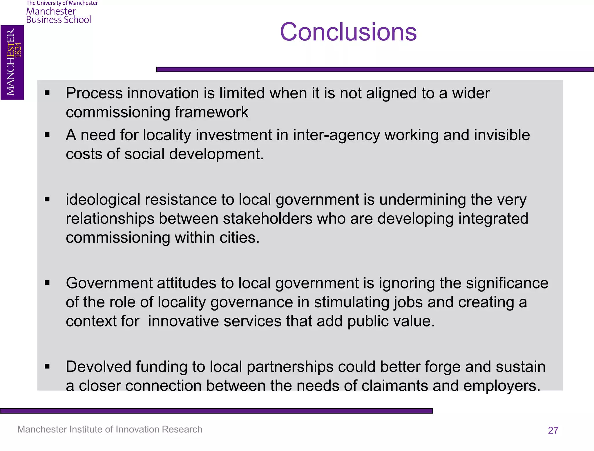 Conclusions

       Process innovation is limited when it is not aligned to a wider
        commissioning framework
       A need for locality investment in inter-agency working and invisible
        costs of social development.

       ideological resistance to local government is undermining the very
        relationships between stakeholders who are developing integrated
        commissioning within cities.

       Government attitudes to local government is ignoring the significance
        of the role of locality governance in stimulating jobs and creating a
        context for innovative services that add public value.

       Devolved funding to local partnerships could better forge and sustain
        a closer connection between the needs of claimants and employers.

Manchester Institute of Innovation Research                                     27
 