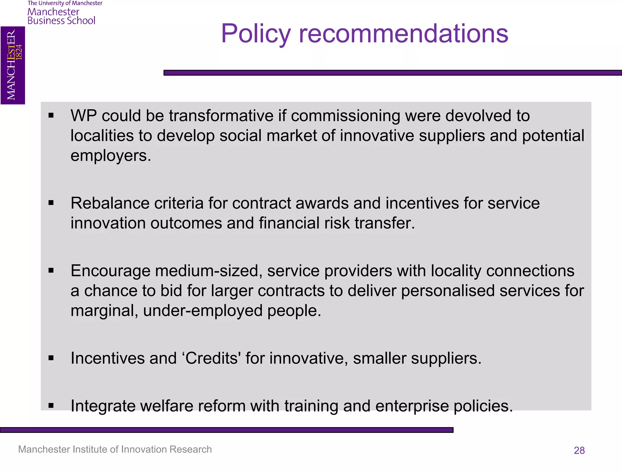 Policy recommendations

       WP could be transformative if commissioning were devolved to
        localities to develop social market of innovative suppliers and potential
        employers.

       Rebalance criteria for contract awards and incentives for service
        innovation outcomes and financial risk transfer.

       Encourage medium-sized, service providers with locality connections
        a chance to bid for larger contracts to deliver personalised services for
        marginal, under-employed people.

       Incentives and ‘Credits' for innovative, smaller suppliers.

       Integrate welfare reform with training and enterprise policies.

Manchester Institute of Innovation Research                                    28
 