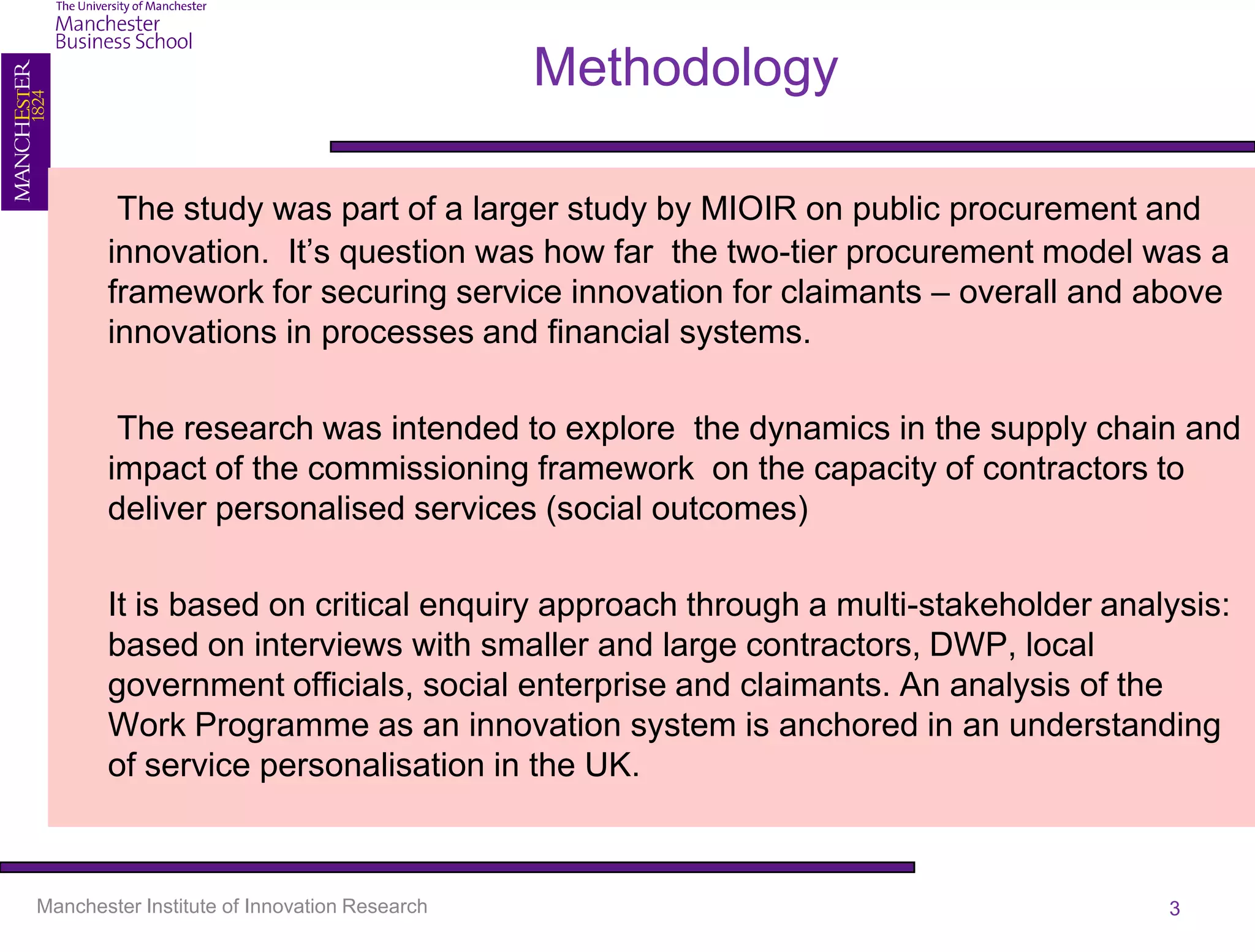 Methodology

        The study was part of a larger study by MIOIR on public procurement and
       innovation. It’s question was how far the two-tier procurement model was a
       framework for securing service innovation for claimants – overall and above
       innovations in processes and financial systems.

        The research was intended to explore the dynamics in the supply chain and
       impact of the commissioning framework on the capacity of contractors to
       deliver personalised services (social outcomes)

       It is based on critical enquiry approach through a multi-stakeholder analysis:
       based on interviews with smaller and large contractors, DWP, local
       government officials, social enterprise and claimants. An analysis of the
       Work Programme as an innovation system is anchored in an understanding
       of service personalisation in the UK.



Manchester Institute of Innovation Research                                     3
 