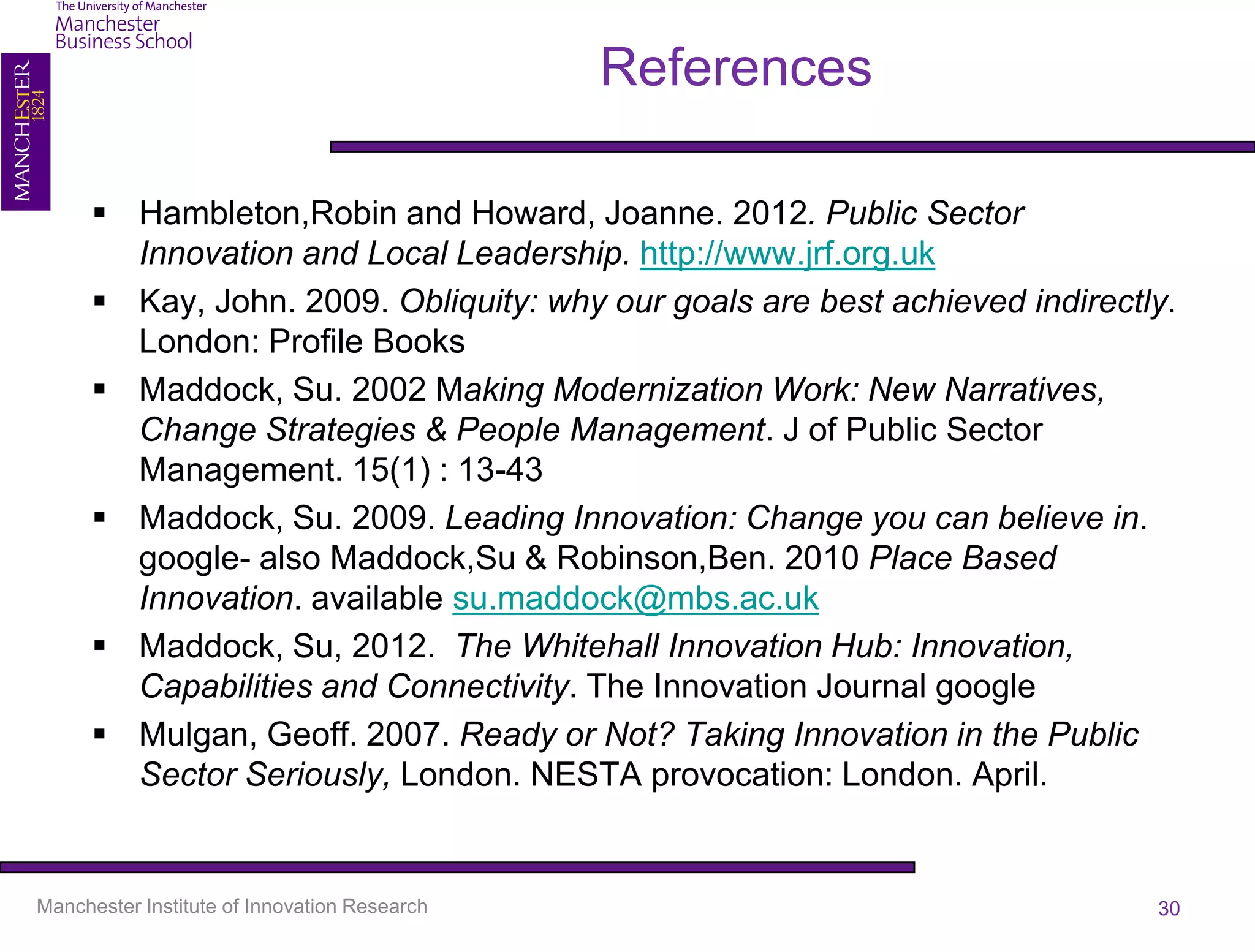 References

       Hambleton,Robin and Howard, Joanne. 2012. Public Sector
        Innovation and Local Leadership. http://www.jrf.org.uk
       Kay, John. 2009. Obliquity: why our goals are best achieved indirectly.
        London: Profile Books
       Maddock, Su. 2002 Making Modernization Work: New Narratives,
        Change Strategies & People Management. J of Public Sector
        Management. 15(1) : 13-43
       Maddock, Su. 2009. Leading Innovation: Change you can believe in.
        google- also Maddock,Su & Robinson,Ben. 2010 Place Based
        Innovation. available su.maddock@mbs.ac.uk
       Maddock, Su, 2012. The Whitehall Innovation Hub: Innovation,
        Capabilities and Connectivity. The Innovation Journal google
       Mulgan, Geoff. 2007. Ready or Not? Taking Innovation in the Public
        Sector Seriously, London. NESTA provocation: London. April.


Manchester Institute of Innovation Research                                  30
 