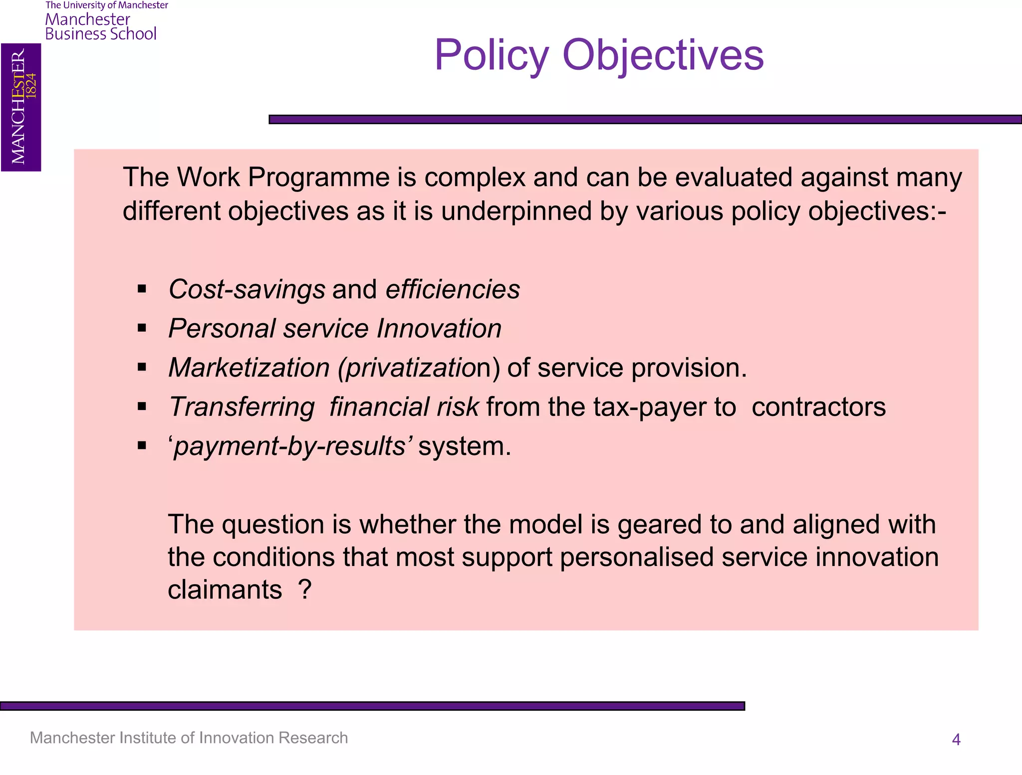 Policy Objectives

            The Work Programme is complex and can be evaluated against many
            different objectives as it is underpinned by various policy objectives:-

                 Cost-savings and efficiencies
                 Personal service Innovation
                 Marketization (privatization) of service provision.
                 Transferring financial risk from the tax-payer to contractors
                 ‘payment-by-results’ system.

                  The question is whether the model is geared to and aligned with
                  the conditions that most support personalised service innovation
                  claimants ?




Manchester Institute of Innovation Research                                          4
 