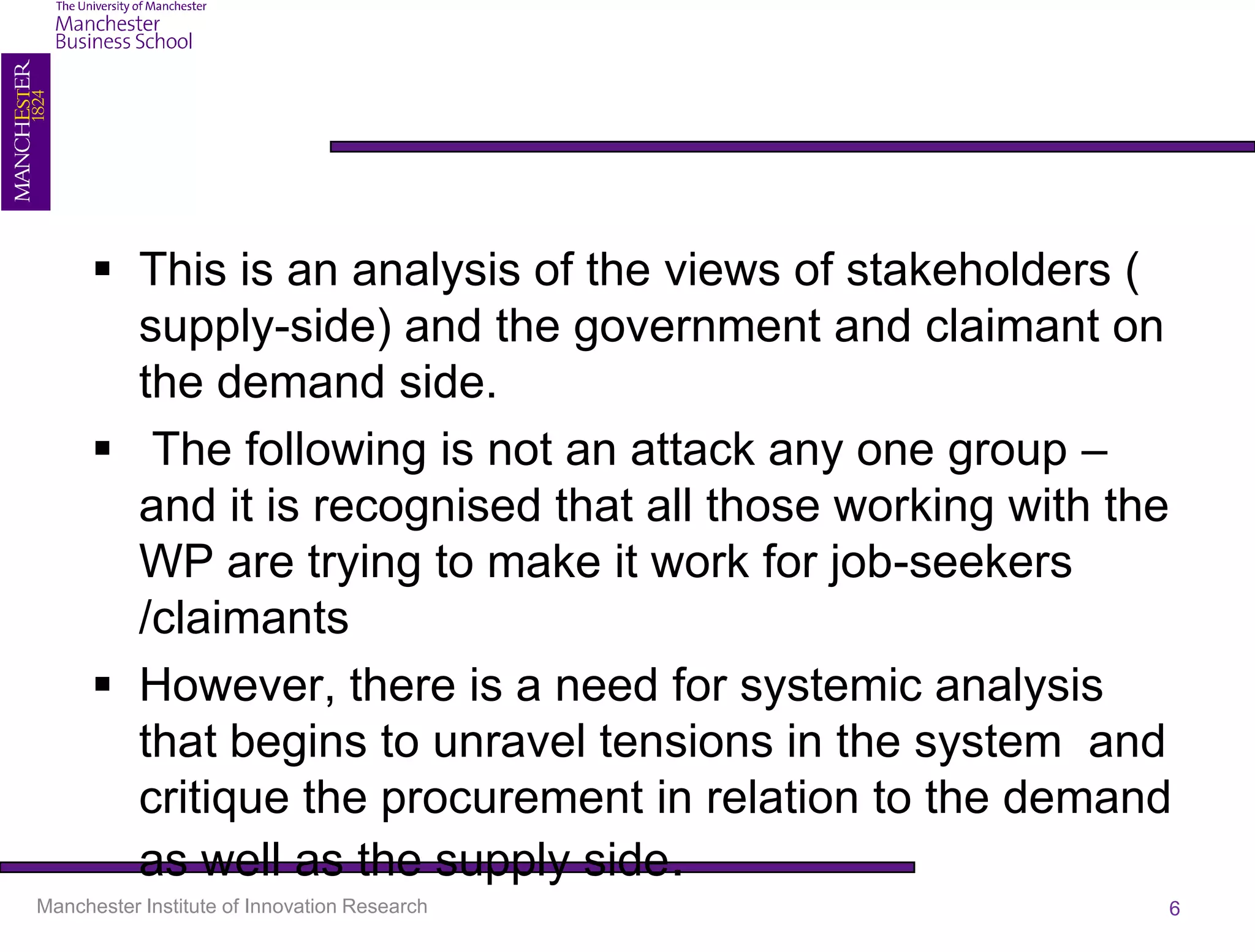  This is an analysis of the views of stakeholders (
        supply-side) and the government and claimant on
        the demand side.
       The following is not an attack any one group –
        and it is recognised that all those working with the
        WP are trying to make it work for job-seekers
        /claimants
       However, there is a need for systemic analysis
        that begins to unravel tensions in the system and
        critique the procurement in relation to the demand
        as well as the supply side.
Manchester Institute of Innovation Research                6
 