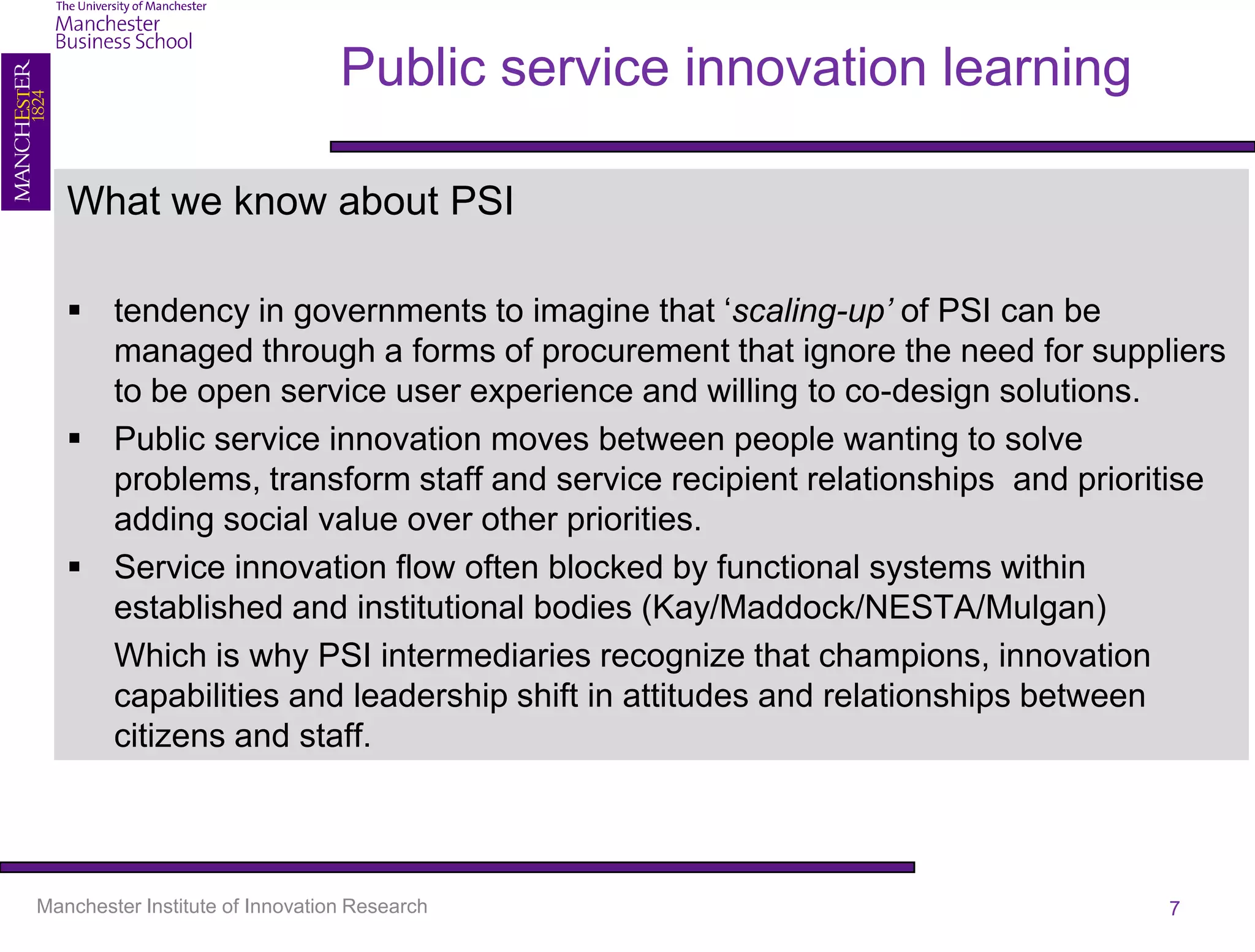 Public service innovation learning

   What we know about PSI

    tendency in governments to imagine that ‘scaling-up’ of PSI can be
     managed through a forms of procurement that ignore the need for suppliers
     to be open service user experience and willing to co-design solutions.
    Public service innovation moves between people wanting to solve
     problems, transform staff and service recipient relationships and prioritise
     adding social value over other priorities.
    Service innovation flow often blocked by functional systems within
     established and institutional bodies (Kay/Maddock/NESTA/Mulgan)
     Which is why PSI intermediaries recognize that champions, innovation
     capabilities and leadership shift in attitudes and relationships between
     citizens and staff.



Manchester Institute of Innovation Research                                  7
 