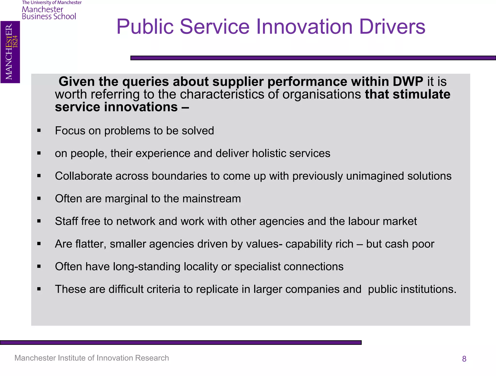 Public Service Innovation Drivers

           Given the queries about supplier performance within DWP it is
           worth referring to the characteristics of organisations that stimulate
           service innovations –
          Focus on problems to be solved

          on people, their experience and deliver holistic services

          Collaborate across boundaries to come up with previously unimagined solutions

          Often are marginal to the mainstream

          Staff free to network and work with other agencies and the labour market

          Are flatter, smaller agencies driven by values- capability rich – but cash poor

          Often have long-standing locality or specialist connections

          These are difficult criteria to replicate in larger companies and public institutions.




Manchester Institute of Innovation Research                                                         8
 