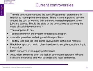 Current controversies

           There is controversy around the Work Programme- particularly in
           relation to some prime contractors. There is also a growing tension
           around the cost of working with the most vulnerable people, when
           jobs are scarce. Should the state or the companies be carrying the
           costs of social development ?
           There appears to be:-
          Too little money in the system for specialist support
          specialist providers suffering cash-flow problems.
          Too few jobs and too little prime involvement in the jobs markets
          Black-box approach which gives freedoms to suppliers, not leading to
           innovation
          DWP Concerns over supply performance
          Also, wider concerns over the lack of connection between WP and
           skills and enterprise and with business and local authorities.


Manchester Institute of Innovation Research                                   13
 