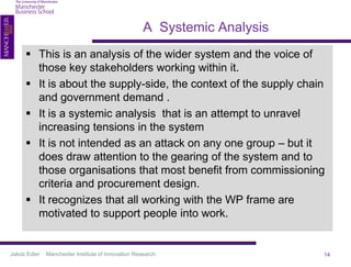 A Systemic Analysis
      This is an analysis of the wider system and the voice of
       those key stakeholders working within it.
      It is about the supply-side, the context of the supply chain
       and government demand .
      It is a systemic analysis that is an attempt to unravel
       increasing tensions in the system
      It is not intended as an attack on any one group – but it
       does draw attention to the gearing of the system and to
       those organisations that most benefit from commissioning
       criteria and procurement design.
      It recognizes that all working with the WP frame are
       motivated to support people into work.


Jakob Edler   Manchester Institute of Innovation Research                 14
 