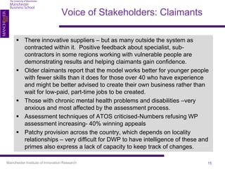 Voice of Stakeholders: Claimants

      There innovative suppliers – but as many outside the system as
       contracted within it. Positive feedback about specialist, sub-
       contractors in some regions working with vulnerable people are
       demonstrating results and helping claimants gain confidence.
      Older claimants report that the model works better for younger people
       with fewer skills than it does for those over 40 who have experience
       and might be better advised to create their own business rather than
       wait for low-paid, part-time jobs to be created.
      Those with chronic mental health problems and disabilities –very
       anxious and most affected by the assessment process.
      Assessment techniques of ATOS criticised-Numbers refusing WP
       assessment increasing- 40% winning appeals
      Patchy provision across the country, which depends on locality
       relationships – very difficult for DWP to have intelligence of these and
       primes also express a lack of capacity to keep track of changes.

Manchester Institute of Innovation Research                                   15
 