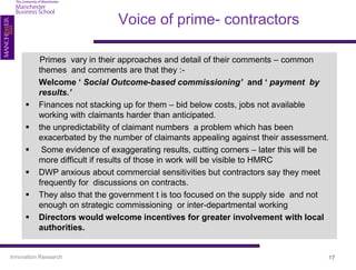 Voice of prime- contractors

          Primes vary in their approaches and detail of their comments – common
          themes and comments are that they :-
          Welcome ‘ Social Outcome-based commissioning’ and ‘ payment by
          results.’
         Finances not stacking up for them – bid below costs, jobs not available
          working with claimants harder than anticipated.
         the unpredictability of claimant numbers a problem which has been
          exacerbated by the number of claimants appealing against their assessment.
          Some evidence of exaggerating results, cutting corners – later this will be
          more difficult if results of those in work will be visible to HMRC
         DWP anxious about commercial sensitivities but contractors say they meet
          frequently for discussions on contracts.
         They also that the government t is too focused on the supply side and not
          enough on strategic commissioning or inter-departmental working
         Directors would welcome incentives for greater involvement with local
          authorities.


Innovation Research                                                                  17
 