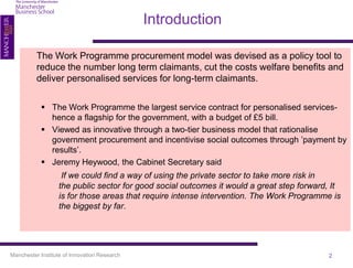 Introduction

          The Work Programme procurement model was devised as a policy tool to
          reduce the number long term claimants, cut the costs welfare benefits and
          deliver personalised services for long-term claimants.


             The Work Programme the largest service contract for personalised services-
              hence a flagship for the government, with a budget of £5 bill.
             Viewed as innovative through a two-tier business model that rationalise
              government procurement and incentivise social outcomes through ’payment by
              results’.
             Jeremy Heywood, the Cabinet Secretary said
                   If we could find a way of using the private sector to take more risk in
                  the public sector for good social outcomes it would a great step forward, It
                  is for those areas that require intense intervention. The Work Programme is
                  the biggest by far.




Manchester Institute of Innovation Research                                               2
 