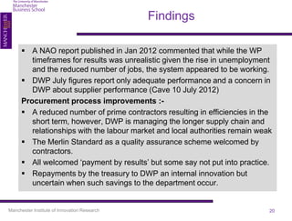 Findings

       A NAO report published in Jan 2012 commented that while the WP
         timeframes for results was unrealistic given the rise in unemployment
         and the reduced number of jobs, the system appeared to be working.
       DWP July figures report only adequate performance and a concern in
         DWP about supplier performance (Cave 10 July 2012)
      Procurement process improvements :-
       A reduced number of prime contractors resulting in efficiencies in the
         short term, however, DWP is managing the longer supply chain and
         relationships with the labour market and local authorities remain weak
       The Merlin Standard as a quality assurance scheme welcomed by
         contractors.
       All welcomed ‘payment by results’ but some say not put into practice.
       Repayments by the treasury to DWP an internal innovation but
         uncertain when such savings to the department occur.


Manchester Institute of Innovation Research                                   20
 