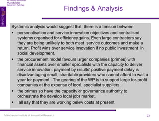 Findings & Analysis

      Systemic analysis would suggest that there is a tension between
       personalisation and service innovation objectives and centralised
        systems organised for efficiency gains. Even large contractors say
        they are being unlikely to both meet service outcomes and make a
        return. Profit wins over service innovation if no public investment in
        social development.
       the procurement model favours larger companies (primes) with
        financial assets over smaller specialists with the capacity to deliver
        service innovation. payment by results’ positive payment delay is
        disadvantaging small, charitable providers who cannot afford to wait a
        year for payment. The gearing of the WP is to support large for-profit
        companies at the expense of local, specialist suppliers.
       the primes so have the capacity or governance authority to
        orchestrate the develop local jobs market,
       all say that they are working below costs at present

Manchester Institute of Innovation Research                                  23
 