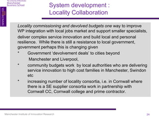 System development :
                                      Locality Collaboration

           Locality commissioning and devolved budgets one way to improve
           WP integration with local jobs market and support smaller specialists,
           deliver complex service innovation and build local and personal
           resilience. While there is still a resistance to local government,
           government perhaps this is changing given
           *      Government ‘devolvement deals’ to cities beyond
                   Manchester and Liverpool,
           *      community budgets work by local authorities who are delivering
                  service innovation to high cost families in Manchester, Swindon
                  etc
           *      increasing number of locality consortia, i.e. in Cornwall where
                  there is a SE supplier consortia work in partnership with
                  Cornwall CC, Cornwall college and prime contractor.




Manchester Institute of Innovation Research                                     24
 